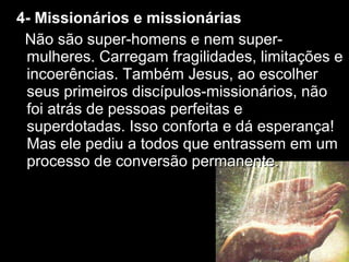 44-- MMiissssiioonnáárriiooss ee mmiissssiioonnáárriiaass 
NNããoo ssããoo ssuuppeerr--hhoommeennss ee nneemm ssuuppeerr-- 
mmuullhheerreess.. CCaarrrreeggaamm ffrraaggiilliiddaaddeess,, lliimmiittaaççõõeess ee 
iinnccooeerrêênncciiaass.. TTaammbbéémm JJeessuuss,, aaoo eessccoollhheerr 
sseeuuss pprriimmeeiirrooss ddiissccííppuullooss--mmiissssiioonnáárriiooss,, nnããoo 
ffooii aattrrááss ddee ppeessssooaass ppeerrffeeiittaass ee 
ssuuppeerrddoottaaddaass.. IIssssoo ccoonnffoorrttaa ee ddáá eessppeerraannççaa!! 
MMaass eellee ppeeddiiuu aa ttooddooss qquuee eennttrraasssseemm eemm uumm 
pprroocceessssoo ddee ccoonnvveerrssããoo ppeerrmmaanneennttee.. 
 