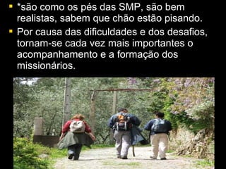  *ssããoo ccoommoo ooss ppééss ddaass SSMMPP,, ssããoo bbeemm 
rreeaalliissttaass,, ssaabbeemm qquuee cchhããoo eessttããoo ppiissaannddoo.. 
 PPoorr ccaauussaa ddaass ddiiffiiccuullddaaddeess ee ddooss ddeessaaffiiooss,, 
ttoorrnnaamm--ssee ccaaddaa vveezz mmaaiiss iimmppoorrttaanntteess oo 
aaccoommppaannhhaammeennttoo ee aa ffoorrmmaaççããoo ddooss 
mmiissssiioonnáárriiooss.. 
 