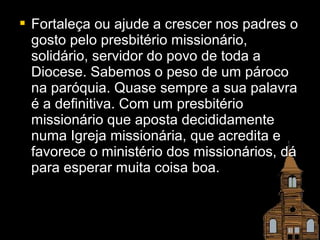  Fortaleça oouu aajjuuddee aa ccrreesscceerr nnooss ppaaddrreess oo 
ggoossttoo ppeelloo pprreessbbiittéérriioo mmiissssiioonnáárriioo,, 
ssoolliiddáárriioo,, sseerrvviiddoorr ddoo ppoovvoo ddee ttooddaa aa 
DDiioocceessee.. SSaabbeemmooss oo ppeessoo ddee uumm ppáárrooccoo 
nnaa ppaarróóqquuiiaa.. QQuuaassee sseemmpprree aa ssuuaa ppaallaavvrraa 
éé aa ddeeffiinniittiivvaa.. CCoomm uumm pprreessbbiittéérriioo 
mmiissssiioonnáárriioo qquuee aappoossttaa ddeecciiddiiddaammeennttee 
nnuummaa IIggrreejjaa mmiissssiioonnáárriiaa,, qquuee aaccrreeddiittaa ee 
ffaavvoorreeccee oo mmiinniissttéérriioo ddooss mmiissssiioonnáárriiooss,, ddáá 
ppaarraa eessppeerraarr mmuuiittaa ccooiissaa bbooaa.. 
 