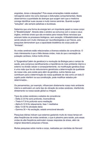 angústias, dores e decepções? Pois essas emanações malsãs acabam
retroagindo sobre nós como doenças e disfunções comportamentais. Basta
observarmos a quantidade de doenças que surgem sem que a medicina
consiga identificar suas causas e muito menos saná-las. Quando surgem
"soluções", são sempre paliativas e duvidosas.

Sabemos que uma forma de energia tem um importante papel no nosso corpo:
A "Bioeletricidade". Através dela o cérebro se comunica com o corpo e seus
órgãos, emitindo sinais que são enviados para nossas fibras nervosas que
acionam todos os processos biológicos, sem exceção. A Bioeletricidade está
sendo estuda com muito interesse por neurofisiologistas e por físicos, pois
pesquisas demonstram que a capacidade bioelétrica do corpo pode ser
"ilimitada".

As ondas cerebrais estão relacionadas a diversos estados de consciência. O
mais interessante é que a falta dessas ondas, mais do que a sensação da
pulsação cardíaca, indica morte clínica.

A "Epigenética"(além da genética) é a revolução da Biologia para o campo da
saúde, pois comprova cientificamente a importância do meio ambiente interno e
externo na divisão celular e conseqüentemente, na modificação genética.Essa
é uma visão que tira do reducionismo geneticista a determinação da qualidade
da nossa vida, pois existe para além da genética, outros fatores que
contribuem para a determinação da nossa qualidade de vida como um todo.O
sujeito pode interferir na sua constituição, pode modificar estados pré-
determinados...

Os pensamentos, por exemplo, influenciam diretamente nosso meio ambiente
interno e estimulam um certo tipo de vibração de ondas cerebrais, interferindo
diretamente na nossa saúde global ou Integral.

Tipos de ondas cerebrais e estados de consciência:
- Delta 2-3.9 Hz sono profundo, inconsciência
- Theta 4-7.9 Hz profundo sono meditação
- Alpha 8-12.9 Hz relaxamento, fase 1 meditativa
- Beta 13-30 Hz atividade diária
- Gamma 30 + Hz excitação, estado emocional elevado

Pesquisas diárias indicam que estamos gastando muito do nosso tempo em
altas freqüências de ondas cerebrais, o que é péssimo para saúde, pois essas
ondas de alta freqüência estimulam nossas respostas de stress, além de
originar desordens psíquicas e físicas.

Muitas pesquisas sobre mente e corpo, realizadas por cientistas da Harvard
 