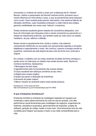 Universisty e o instituto de mente e corpo com a liderança de Dr. Herbert
Benson, médico e pesquisador da Harvard medical school, provaram que a
mente influencia em linha direta o corpo, e que os pensamentos tanto adoecem
como curam. Essa verdade pode parecer redundante, mas estamos falando de
aferições científicas, cujos resultados endossam a visão interna dos antigos,
gerando credibilidade nos meios mais "céticos" e empíricos.

Ondas cerebrais saudáveis geram estados de consciência adequados, com
fluxo de informação sem bloqueios entre a mente consciente (ou pensante) e o
estado de relaxamento profundo, que também pode ser visto como um estado
meditativo, de paz, silêncio e reflexão.

Nossa mente é supostamente livre, lúcida e criativa, mas estamos
viciosamente interferindo na sua saúde com pensamentos egoístas e emoções
deletéreas e especialmente o medo. Ato contínuo, usamos a energia mental na
superfície; raramente ela está disponível para criar de forma livre, profunda e
original.

Em síntese, o trabalho com as ondas cerebrais irá afetar de forma sinérgica a
saúde como um todo para um estado mais amplo de bem estar. Dentre os
inúmeros benefícios, destacamos:
1-Mensagens de bem estar;
2-Agradecimento pelo funcionamento das nossas células;
3-Corpo saudável sem esforços contrários ao seu ritmo;
4-Alegria para nossos órgãos;
5-Ações que geram a liberação de endorfinas;
6-Aumento do poder criativo;
7-Menor impacto do ambiente sobre nossa saúde psíquica;
Acessado em 10 de março de 2013:
http://somostodosum.ig.com.br/clube/artigos.asp?id=18555.


O que é Enterprise Architecture?

Enterprise Architect é ambiente de modelagem baseada em equipes que
contempla o pleno desenvolvimento do ciclo de vida do produto, com alta
performance visual ferramentas para modelagem de negócios, engenharia de
sistemas, arquitetura corporativa, gerenciamento de requisitos, projeto de
software, geração de código, testes e muito mais. Uma ferramenta ciclo de vida
completa para integrar sua equipe e trazer a sua visão compartilhada para a
vida.
 