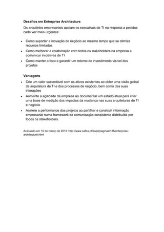 Desafios em Enterprise Architecture
Os arquitetos empresariais apoiam os executivos de TI na resposta a pedidos
cada vez mais urgentes:

 Como suportar a inovação do negócio ao mesmo tempo que se otimiza
 recursos limitados
 Como melhorar a colaboração com todos os stakeholders na empresa e
 comunicar iniciativas de TI
 Como manter o foco e garantir um retorno do investimento visível dos
 projetos


Vantagens
 Crie um valor sustentável com os ativos existentes ao obter uma visão global
 da arquitetura de TI e dos processos de negócio, bem como das suas
 interações
 Aumente a agilidade da empresa ao documentar um estado atual para criar
 uma base de medição dos impactos da mudança nas suas arquiteturas de TI
 e negócio
 Acelere a performance dos projetos ao partilhar e construir informação
 empresarial numa framework de comunicação consistente distribuída por
 todos os stakeholders.


Acessado em 10 de março de 2013: http://www.safira.pt/ao/pt/paginas/138/enterprise-
architecture.html
 