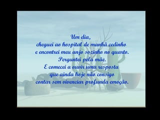 Um dia,  cheguei ao hospital de manhã cedinho e encontrei meu anjo sozinho no quarto. Perguntei pela mãe. E comecei a ouvir uma resposta que ainda hoje não consigo contar sem vivenciar profunda emoção. 