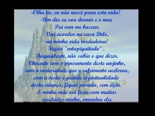 Olha tio, eu não nasci para esta vida!  Um dia eu vou dormir e o meu Pai vem me buscar. Vou acordar na casa Dele, na minha vida verdadeira! Fiquei "entupigaitado" . Boquiaberto, não sabia o que dizer. Chocado com o pensamento deste anjinho, com a maturidade que o sofrimento acelerou, com a visão e grande espiritualidade  desta criança, fiquei parado, sem ação. E minha mãe vai ficar com muitas saudades minha, emendou ela. 