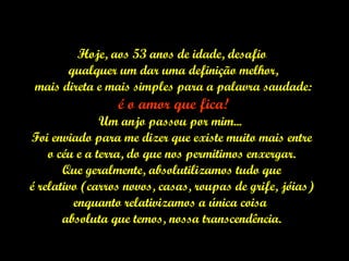 Hoje, aos 53 anos de idade, desafio qualquer um dar uma definição melhor, mais direta e mais simples para a palavra saudade: é o amor que fica! Um anjo passou por mim...  Foi enviado para me dizer que existe muito mais entre o céu e a terra, do que nos permitimos enxergar.  Que geralmente, absolutilizamos tudo que é relativo (carros novos, casas, roupas de grife, jóias)  enquanto relativizamos a única coisa  absoluta que temos, nossa transcendência. 