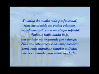 No início da minha vida profissional,  senti-me atraído em tratar crianças, me entusiasmei com a oncologia infantil. Tinha, e tenho ainda hoje,  um carinho muito grande por crianças. Elas nos enternecem e nos surpreendem  como suas maneiras simples e diretas de ver o mundo, sem meias verdades. 
