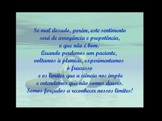 Se mal dosado, porém, este sentimento será de arrogância e prepotência,  o que não é bom.  Quando perdemos um paciente,  voltamos à planície, experimentamos  o fracasso e os limites que a ciência nos impõe e entendemos que não somos deuses.  Somos forçados a reconhecer nossos limites! 