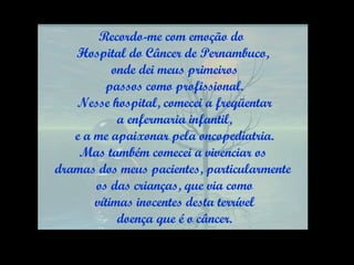 Recordo-me com emoção do  Hospital do Câncer de Pernambuco, onde dei meus primeiros passos como profissional. Nesse hospital, comecei a freqüentar a enfermaria infantil, e a me apaixonar pela oncopediatria. Mas também comecei a vivenciar os  dramas dos meus pacientes, particularmente os das crianças, que via como vítimas inocentes desta terrível doença que é o câncer. 