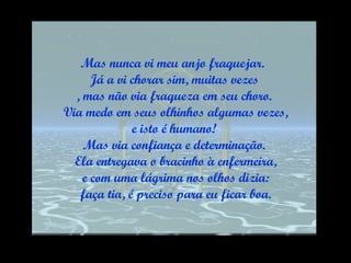 Mas nunca vi meu anjo fraquejar.  Já a vi chorar sim, muitas vezes , mas não via fraqueza em seu choro. Via medo em seus olhinhos algumas vezes, e isto é humano!  Mas via confiança e determinação. Ela entregava o bracinho à enfermeira, e com uma lágrima nos olhos dizia: faça tia, é preciso para eu ficar boa. 