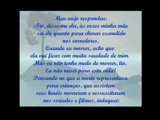 Meu anjo respondeu: Tio, disse-me ela, às vezes minha mãe sai do quarto para chorar escondido nos corredores.  Quando eu morrer, acho que  ela vai ficar com muita saudade de mim.  Mas eu não tenho medo de morrer, tio.  Eu não nasci para esta vida! Pensando no que a morte representava para crianças, que assistem  seus heróis morrerem e ressuscitarem nos seriados e filmes, indaguei: 