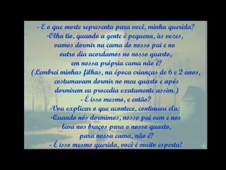 - E o que morte representa para você, minha querida? Olha tio, quando a gente é pequena, às vezes,  vamos dormir na cama do nosso pai e no  outro dia acordamos no nosso quarto, em nossa própria cama não é? (Lembrei minhas filhas, na época crianças de 6 e 2 anos, costumavam dormir no meu quarto e após dormirem eu procedia exatamente assim.) - É isso mesmo, e então? Vou explicar o que acontece, continuou ela:  Quando nós dormimos, nosso pai vem e nos leva nos braços para o nosso quarto, para nossa cama, não é? - É isso mesmo querida, você é muito esperta! 