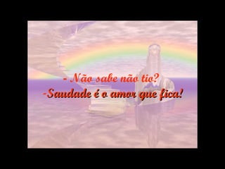 -   Não sabe não tio?  Saudade é o amor que fica! 