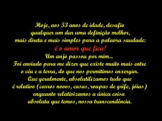 Hoje, aos 53 anos de idade, desafio qualquer um dar uma definição melhor, mais direta e mais simples para a palavra saudade: é o amor que fica! Um anjo passou por mim...  Foi enviado para me dizer que existe muito mais entre o céu e a terra, do que nos permitimos enxergar.  Que geralmente, absolutilizamos tudo que é relativo (carros novos, casas, roupas de grife, jóias)  enquanto relativizamos a única coisa  absoluta que temos, nossa transcendência. 