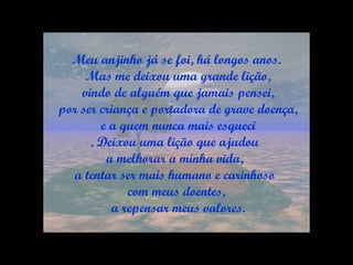 Meu anjinho já se foi, há longos anos. Mas me deixou uma grande lição, vindo de alguém que jamais pensei, por ser criança e portadora de grave doença, e a quem nunca mais esqueci . Deixou uma lição que ajudou  a melhorar a minha vida,  a tentar ser mais humano e carinhoso  com meus doentes, a repensar meus valores. 