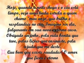 Hoje, quando a noite chega e o céu está limpo, vejo uma linda estrela a quem chamo "meu anjo, que brilha e resplandece no céu. Imagino ser ela, fulgurante em sua nova e eterna casa. Obrigado anjinho, pela vida bonita que teve, pelas lições que ensinaste, pela ajuda que me deste. Que bom que existe saudades! O amor que ficou é eterno 