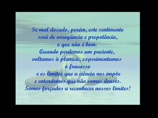 Se mal dosado, porém, este sentimento será de arrogância e prepotência,  o que não é bom.  Quando perdemos um paciente,  voltamos à planície, experimentamos  o fracasso e os limites que a ciência nos impõe e entendemos que não somos deuses.  Somos forçados a reconhecer nossos limites! 