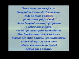 Recordo-me com emoção do  Hospital do Câncer de Pernambuco, onde dei meus primeiros passos como profissional. Nesse hospital, comecei a freqüentar a enfermaria infantil, e a me apaixonar pela oncopediatria. Mas também comecei a vivenciar os  dramas dos meus pacientes, particularmente os das crianças, que via como vítimas inocentes desta terrível doença que é o câncer. 