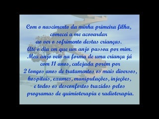 Com o nascimento da minha primeira filha,  comecei a me acovardar  ao ver o sofrimento destas crianças.  Até o dia em que um anjo passou por mim. Meu anjo veio na forma de uma criança já com 11 anos, calejada porém por 2 longos anos de tratamentos os mais diversos, hospitais, exames, manipulações, injeções,  e todos os desconfortos trazidos pelos programas de quimioterapia e radioterapia. 