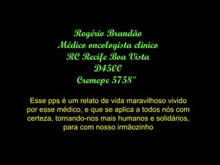 Rogério Brandão Médico oncologista clinico RC Recife Boa Vista D4500 Cremepe 5758&quot;  Esse pps é um relato de vida maravilhoso vivido por esse médico, e que se aplica a todos nós com certeza, tornando-nos mais humanos e solidários, para com nosso irmãozinho 