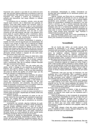 Impossível, pois, capturar o que está em sua mente tal como            de comparação, interpretação ou análise. Consciência as-
está, visto que tento capturar justamente a consciência In totum de    somada pela mera qualidade de um sentimento positivo, sim-
uma presentidade. Pela natureza mesma do pensamento e da               ples, intraduzível.
linguagem, sou obrigada a quebrar sua consciência em                          Note-se, contudo, que Peirce tem aí a precaução de não
pedaços para descrevê-la. Isso requer reflexão e a reflexão            confundir a qualidade de sentimento de uma cor vermelha, por
ocupa tempo.                                                           exemplo, de um som ou de um cheiro, com os próprios objetos
       A consciência de um momento, contudo, como ela está             percebidos como vermelhos, sonantes ou cheirosos. Cons-
naquele exato momento, não é reflexionada nem quebrada em              ciência em primeiridade é qualidade de sentimento e, por isso
pedaços. Como eles estão naquele vero momento, todos os                mesmo, é primeira, ou seja, a primeira apreensão das coisas,
elementos de impressão estão juntos e são um único sentimento          que para nós aparecem, já é tradução, finíssima película de
                                                                       mediação entre nós e os fenômenos. Qualidade de sentir é o
indivisível e sem partes. O que foi destilado pela fragmentação
                                                                       modo mais imediato, mas já imperceptivelmente medializado de
descritiva, como sendo partes do sentimento, não são
                                                                       nosso estar no mundo. Sentimento é, pois, um quase-signo do
realmente partes desse sentimento como ele está no exato               mundo: nossa primeira forma rudimentar, vaga, imprecisa e
momento em que está presente; elas são o que aparece como              indeterminada de predicação das coisas.
tendo estado lá, quando refletimos sobre o sentimento, depois                 Esse estado-quase, aquilo que é ainda possibilidade de
que ele passou. Como ele é sentido, no momento em que lá               ser, deslancha irremediavelmente para o que já é, e no seu ir
está, essas partes não são reconhecidas e, portanto, essas             sendo, já foi. Entramos no universo do segundo.
partes não existem no sentimento ele mesmo.
       Nessa medida, o primeiro (primeiridade) é presente e
imediato, de modo a não ser segundo para uma representação. Ele
é fresco e novo, porque, se velho, já é um segundo em relação                                   Secundidade
ao estado anterior. Ele é iniciante, original, espontâneo e livre,
porque senão seria um segundo em relação a uma causa. Ele                     Há um mundo real, reativo, um mundo sensual, inde-
precede toda síntese e toda diferenciação; ele não tem nenhuma         pendente do pensamento e, no entanto, pensável, que se
unidade nem partes. Ele não pode ser articuladamente pensado;          caracteriza pela secundidade. Esta é a categoria que a aspereza
afirme-o e ele já perdeu toda sua inocência característica, porque     e o revirar da vida tornam mais familiarmente proeminente. É a
afirmações sempre implicam a negação de uma outra coisa.               arena da existência cotidiana. Estamos continuamente
Pare para pensar nele e ele já voou.                                   esbarrando em fatos que nos são externos, tropeçando em
       O que é o mundo para uma criança em idade tenra, antes          obstáculos, coisas reais, factivas que não cedem ao mero sabor
que ela tenha estabelecido quaisquer distinções, ou se tornado         de nossas fantasias. Enfim: "a pedra no meio do caminho" de que
consciente de sua própria existência? Isso é primeiro, presente,       nos fala Carlos Drummond de Andrade.
imediato, fresco, novo, iniciante, original, espontâneo, livre,               O simples fato de estarmos vivos, existindo, significa, a todo
vivido e evanescente. Mas não se esqueça: qualquer descrição           momento, consciência reagindo em relação ao mundo. Existir e
dele deve necessariamente falseá-lo.                                   sentir a ação de fatos externos resistindo à nossa vontade. É por
       Mas o que quer isso dizer? Que não existe para nós,             isso que, proverbialmente, os fatos são denominados brutos: fatos
adultos, senão a nostalgia de uma experiência de primeiridade?         brutos e abruptos. Existir ó estar numa relação, tomar um lugar na
Estamos para sempre fadados à perda irrecuperável desse                infinita miríade das determinações do universo, resistir e reagir,
sabor do viver? Não, em termos. O fato de que essa experiência         ocupar um tempo e espaço particulares, confrontar-se com outros
não possa ser descrita não significa, em primeiro lugar, que não       corpos...
                                                                              Certamente, onde quer que haja um fenômeno, há uma
possa ser indicada ou imaginativamente criada.
                                                                       qualidade, isto é, sua primeiridade. Mas a qualidade é apenas
       Em segundo lugar, e isto é o mais importante, de qualquer
                                                                       uma parte do fenômeno, visto que, para existir, a qualidade tem
coisa que esteja na mente em qualquer momento, há necessa-             de estar encarnada numa matéria. A factualidade do existir
riamente uma consciência imediata e conseqüentemente um                (secundidade) está nessa corporificação material.
sentimento. Qualidades de sentimento estão, a cada instante, lá,              A qualidade de sentimento não é sentida como resistindo
mesmo que imperceptíveis. Essas qualidades não são nem                 num objeto material. É puro sentir, antes de ser percebido como
pensamentos articulados, nem sensações, mas partes consti-             existindo num eu. Por isso, meras qualidades não resistem. É a
tuintes da sensação e do pensamento, ou de qualquer coisa que          matéria que resiste. Por conseguinte, qualquer sensação já é
esteja imediatamente presente em nossa consciência.                           pivô do pensamento, aquilo que move o pensar, retirando-o
       Há instantes fugazes, entretanto, e nossa vida está prenhe da   do círculo vicioso do amortecimento.
possibilidade desses instantes, em que a qualidade de sentir                  Falar em pensamento, no entanto, é falar em processo,
assoma como um lampejo, e é como se nossa consciência e o              mediação interpretativa entre nós e os fenômenos. É sair,
universo inteiro não fossem, naquele lapso de instante, senão uma      portanto, do segundo como aquilo que nos impulsiona para o
pura qualidade de sentir.                                              universo do terceiro.
       Embora qualidade de sentimento só possa se dar no                      Antes de penetrarmos no devir incessante do pensamento
instante mesmo de uma impressão não analisável e incapturável,         como representação interpretativa do mundo, que fique claro que
ou seja, num simples átimo, esse momento de impressão,                 nossas reações à realidade, interações vivas e físicas com a
dependendo do estado em que a consciência se encontra,                 materialidade das coisas e do outro, já se constituem em
pode se prolongado.                                                    respostas sígnicas ao mundo, marcas materiais perceptíveis em
       Levantemos, por exemplo, algumas instâncias de quali-           maior ou menor grau que nosso existir histórico e social,
dades de sentir ao imaginarmos um estado mental caracterizado          circunstancial e singular vai deixando como pegadas, rastros de
por uma simples qualidade positiva: o sabor do vinho, a                nossa existência.
qualidade de sentir amor, perfume de rosas, uma dor de cabeça                 Agir, reagir, interagir e fazer são modos marcantes, con-
infinita que não nos permite pensar nada, sentir nada, a não ser a     cretos e materiais de dizer o mundo, interação dialógica, ao nível
qualidade da dor. Um instante eterno, sem partes, indiscernível        da ação, do homem com sua historicidade.
de prazer intenso ou a sutil qualidade de sentir quando vamos
gentilmente acordando, dóceis, ao som de uma música.
       Tratam-se de estados de disponibilidade, percepção cân-
dida, consciência esgarçada, desprendida e porosa, aberta ao
mundo, sem lhe opor resistência, consciência passiva, sem eu,
                                                                                                Terceiridade
liberta dos policiamentos do autocontrole e de qualquer esforço
                                                                             Três elementos constituem todas as experiências. Eles são
                                                                                                                                        10
 