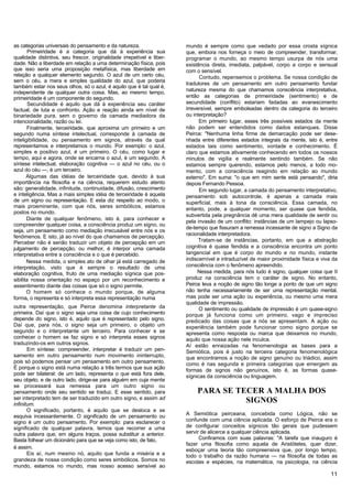 as categorias universais do pensamento e da natureza.                   mundo é sempre como que vedado por essa crosta sígnica
        Primeiridade é a categoria que dá à experiência sua             que, embora nos forneça o meio de compreender, transformar,
qualidade distintiva, seu frescor, originalidade irrepetível e liber-   programar o mundo, ao mesmo tempo usurpa de nós uma
dade. Não a liberdade em relação a uma determinação física, pois        existência direta, imediata, palpável, corpo a corpo e sensual
que isso seria uma proposição metafísica, mas liberdade em              com o sensível.
relação a qualquer elemento segundo. O azul de um certo céu,                  Contudo, repensemos o problema. Se nossa condição de
sem o céu, a mera e simples qualidade do azul, que poderia
                                                                        tradutores de um pensamento em outro pensamento fundar
também estar nos seus olhos, só o azul, é aquilo que é tal qual é,
independente de qualquer outra coisa. Mas, ao mesmo tempo,              natureza mesma do que chamamos consciência interpretativa,
primeiridade é um componente do segundo.                                então as categorias de primeiridade (sentimento) e de
        Secundidade é aquilo que dá à experiência seu caráter           secundidade (conflito) estariam fadadas ao evanescimento
factual, de luta e confronto. Ação e reação ainda em nível de           irreversível, sempre embolsadas dentro da categoria do terceiro
binariedade pura, sem o governo da camada mediadora da                  ou interpretação?
intencionalidade, razão ou lei.                                               Em primeiro lugar, esses três possíveis estados da mente
       Finalmente, terceiridade, que aproxima um primeiro e um          não podem ser entendidos como dados estanques. Disse
segundo numa síntese intelectual, corresponde à camada de               Peirce: "Nenhuma linha firme de demarcação pode ser dese-
inteligibilidade, ou pensamento em signos, através da qual              nhada entre diferentes estados integrais da mente, isto é, entre
representamos e interpretamos o mundo. Por exemplo: o azul,             estados tais como sentimento, vontade e conhecimento. É
simples e positivo azul, é um primeiro. O céu, como lugar e             claro que estamos ativamente conhecendo em todos os nossos
tempo, aqui e agora, onde se encarna o azul, é um segundo. A            minutos de vigília e realmente sentindo também. Se não
síntese intelectual, elaboração cognitiva — o azul no céu, ou o         estamos sempre querendo, estamos pelo menos, a todo mo-
azul do céu —, é um terceiro.                                           mento, com a consciência reagindo em relação ao mundo
       Algumas das idéias de terceiridade que, devido à sua             externo". Em suma: "o que em mim sente está pensando", diria
importância na filosofia e na ciência, requerem estudo atento           depois Fernando Pessoa.
são: generalidade, infinitude, continuidade, difusão, crescimento             Em segundo lugar, a camada do pensamento interpretativo,
e inteligência. Mas a mais simples idéia de terceiridade é aquela       pensamento sob autocontrole, é apenas a camada mais
de um signo ou representação. E esta diz respeito ao modo, o            superficial, mais à tona da consciência. Essa camada, no
mais proeminente, com que nós, seres simbólicos, estamos                entanto, pode, a qualquer momento, ser quase que fendida,
postos no mundo.
                                                                        subvertida pela pregnância dê uma mera qualidade de sentir ou
       Diante de qualquer fenômeno, isto é, para conhecer e
                                                                        pela invasão de um conflito: instâncias de um lampejo ou lapso-
compreender qualquer coisa, a consciência produz um signo, ou
                                                                        de-tempo que fissuram a remessa incessante de signo a Signo da
seja, um pensamento como mediação irrecusável entre nós e os
                                                                        racionalidade interpretadora.
fenômenos. E isto, já ao nível do que chamamos de percepção.
Perceber não é senão traduzir um objeto de percepção em um                    Tratam-se de instâncias, portanto, em que a abstração
julgamento de percepção, ou melhor, é interpor uma camada               cognitiva é quase fendida e a consciência encontra um ponto
interpretativa entre a consciência e o que é percebido.                 tangencial em que é corpo do mundo e no mundo, instante
       Nessa medida, o simples ato de olhar já está carregado de        indiscernível e intraduzível de maior proximidade física e viva da
interpretação, visto que é sempre o resultado de uma                    consciência com o fenômeno apreendido.
elaboração cognitiva, fruto de uma mediação sígnica que pos-                 Nessa medida, para nós tudo é signo, qualquer coisa que II
sibilita nossa orientação no espaço por um reconhecimento e             produz na consciência tem o caráter de signo. No entanto,
assentimento diante das coisas que só o signo permite.                  Peirce leva a noção de signo tão longe a ponto de que um signo
       O homem só conhece o mundo porque, de alguma                     não tenha necessariamente de ser uma representação mental,
forma, o representa e só interpreta essa representação numa             mas pode ser uma ação ou experiência, ou mesmo uma mera
                                                                        qualidade de impressão.
outra representação, que Peirce denomina interpretante da                     O sentimento ou qualidade de impressão é um quase-signo
primeira. Daí que o signo seja uma coisa de cujo conhecimento           porque já funciona como um primeiro, vago e impreciso
depende do signo, isto é, aquilo que é representado pelo signo.         predicado das coisas que a nós se apresentam. A ação ou
Daí que, para nós, o signo seja um primeiro, o objeto um                experiência também pode funcionar como signo porque se
segundo e o interpretante um terceiro. Para conhecer e se               apresenta como resposta ou marca que deixamos no mundo,
conhecer o homem se faz signo e só interpreta esses signos              aquilo que nossa ação nele inculca.
traduzindo-os em outros signos.                                         Aí estão enraizadas na fenomenologia as bases para a
       Em síntese: compreender, interpretar é traduzir um pen-          Semiótica, pois é justo na terceira categoria fenomenológica
samento em outro pensamento num movimento ininterrupto,                 que encontramos a noção de signo genuíno ou triádico, assim
pois só podemos pensar um pensamento em outro pensamento.               como é nas segunda e primeira categorias que emergem as
É porque o signo está numa relação a três termos que sua ação           formas de signos não genuínos, isto é, as formas quase-
pode ser bilateral: de um lado, representa o que está fora dele,        sígnicas da consciência ou linguagem.
seu objeto, e de outro lado, dirige-se para alguém em cuja mente
se processará sua remessa para um outro signo ou
pensamento onde seu sentido se traduz. E esse sentido, para                  PARA SE TECER A MALHA DOS
ser interpretado tem de ser traduzido em outro signo, e assim ad
infinitum.
                                                                                       SIGNOS
       O significado, portanto, é aquilo que se desloca e se
esquiva incessantemente. O significado de um pensamento ou              A Semiótica peirceana, concebida como Lógica, não se
signo é um outro pensamento. Por exemplo: para esclarecer o             confunde com uma ciência aplicada. O esforço de Peirce era o
significado de qualquer palavra, temos que recorrer a uma               de configurar conceitos sígnicos tão gerais que pudessem
outra palavra que, em alguns traços, possa substituir a anterior.       servir de alicerce a qualquer ciência aplicada.
Basta folhear um dicionário para que se veja como isto, de fato,              Confiramos com suas palavras: "A tarefa que inauguro é
                                                                        fazer uma filosofia como aquela de Aristóteles, quer dizer,
é assim.
                                                                        esboçar uma teoria tão compreensiva que, por longo tempo,
       Eis aí, num mesmo nó, aquilo que funda a miséria e a             todo o trabalho da razão humana — na filosofia de todas as
grandeza de nossa condição como seres simbólicos. Somos no              escolas e espécies, na matemática, na psicologia, na ciência
mundo, estamos no mundo, mas nosso acesso sensível ao
                                                                                                                                       11
 