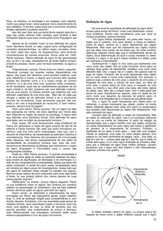física, na histórica, na sociologia e em qualquer outro departa-      Definição de signo
mento que possa haver—deve aparecer como preenchimento de
seus detalhes. O primeiro passo para isso é encontrar conceitos
simples aplicáveis a qualquer assunto".                                     Há uma enorme quantidade de definições de signo distri-
      Isso não quer dizer que sua teoria tenha nascido para tirar o   buídas pelos textos de Peirce, umas mais detalhadas, outras
lugar das outras ciências. Pelo contrário, para fornecer a elas       mais sintéticas. Dentre elas, escolhemos uma que, para os
                                                                      nossos propósitos, parece exemplar:
fundações lógicas para suas construções como linguagens que
                                                                             "Um signo intenta representar, em parte pelo menos, um
são.
                                                                      objeto que é, portanto, num certo sentido, a causa ou determi-
       Apesar de ter insistido muito na sua definição de Lógica       nante do signo, mesmo se o signo representar seu objeto
como Semiótica formal, ou seja, Lógica como configuração de           falsamente. Mas dizer que ele representa seu objeto implica
conceitos abstrato-formais, ao definir esses conceitos, tinha,        que ele afete uma mente, de tal modo que, de certa maneira,
na maior parte das vezes, de singularizá-los, para torná-los          determine naquela mente algo que é mediatamente devido ao
compreensíveis às mentes empíricas. Numa carta em 1908,               objeto. Essa determinação da qual a causa imediata ou deter-
Peirce escreveu: "Minha definição de signo foi tão generalizada       minante é o signo, e da qual a causa mediata é o objeto, pode
que, ao fim e ao cabo, desesperei-me ao tentar fazê-la compre-        ser chamada o Interpretante".
ensível às pessoas. Assim, para me fazer entendido, eu agora a               Esclareçamos: o signo é uma coisa que representa uma
limitei".                                                             outra coisa: seu objeto. Ele só pode funcionar como signo se
       Originalmente, contudo, Peirce tinha em mente o seguinte:      carregar esse poder de representar, substituir uma outra coisa
"Devemos começar por levantar noções diagramáticas dos                diferente dele. Ora, o signo não é o objeto. Ele apenas está no
signos, das quais nós retiramos, numa primeira instância, qual-       lugar do objeto. Portanto, ele só pode representar esse objeto
quer referência à mente, e depois que tivermos feito aquelas          de um certo modo e numa certa capacidade. Por exemplo: a
noções tão distintas como o é a nossa noção de número                 palavra casa, a pintura de uma casa, o desenho de uma casa, a
primitivo, ou a de uma linha oval, podemos então considerar,          fotografia de uma casa, o esboço de uma casa, um filme de
se for necessário, quais são as características peculiares de um      uma casa, a planta baixa de uma casa, a maquete de uma
                                                                      casa, ou mesmo o seu olhar para uma casa, são todos signos
signo mental e, de fato, podemos dar uma definição matemá-
                                                                      do objeto casa. Não são a própria casa, nem a idéia geral que
tica de uma mente, no mesmo sentido que podemos dar uma
                                                                      temos de casa. Substituem-na, apenas, cada um deles de um
definição matemática de uma linha reta... Mas não há nada que         certo modo que depende da natureza do próprio signo. A
obrigue o objeto de tal definição formal a ter o sentimento           natureza de uma fotografia não é a mesma de uma planta baixa.
peculiar da consciência. Esse sentimento peculiar não tem                    Ora, o signo só pode representar seu objeto para um
nada a ver com a logicalidade do raciocínio. É bem melhor,            intérprete, e porque representa seu objeto, produz na mente
portanto, deixá-lo fora da jogada".                                   desse intérprete alguma outra coisa (um signo ou quase-signo)
       Num outro trecho, Peirce escreve: "Se um lógico for falar      que também está relacionada ao objeto não diretamente, mas
das operações da mente, ele deve significar por mente algo            pela mediação do signo.
bem diferente do objeto de estudo do psicólogo. A lógica será                Cumpre reter da definição a noção de interpretante. Não
aqui definida como Semiótica formal. Uma definição de signo           se refere ao intérprete do signo, mas a um processo relacionai
será dada, sem se referir ao pensamento humano...".                   que se cria na mente do intérprete. A partir da relação de
       Hoje, quase 100 anos transcorridos, essa insistência de        representação que o signo mantém com seu objeto, produz-se
Peirce em generalizar a noção de signo a-ponto de não ter de          na mente interpretadora um outro signo que traduz o significado
referi-la à mente humana não mais soa como formalismo ex-             do primeiro (é o interpretante do primeiro). Portanto, o
cêntrico, mas soa mais como antecipação, visto que, com o             significado de um signo é outro signo — seja este uma imagem
advento da Cibernética, tal necessidade se patenteou histórica e      mental ou palpável, uma ação ou mera reação gestual, uma
concretamente. Para falarmos dos processos de comunicação             palavra ou um mero sentimento de alegria, raiva... uma idéia, ou
entre máquinas, não temos necessariamente de nos referir às           seja lá o que for — porque esse seja lá o que for, que é criado na
peculiaridades da consciência humana. Isso, para não men-             mente pelo signo, é um outro signo (tradução do primeiro). Mas,
cionarmos as descobertas da Biologia que estenderam a noção           para que a definição de signo fique melhor divisada, convém
de signo (linguagem e informação) para o campo das                    esclarecer que o signo tem dois objetos e três interpretantes.
                                                                      Vejamos, primeiro num gráfico:
configurações celulares.
       Ainda em 1909, Peirce escreveu: "A grande necessidade é
                                                                                                   SIGNO
a de uma teoria geral de todas as possíveis espécies de signo,
seus modos de significação, de denotação e de informação; e o
todo de seu comportamento e propriedades, desde que estas não
sejam acidentais. A tarefa de suprir essas necessidades deve
ser tomada por algum grupo de investigadores. Quase tudo que                                                      interpretante
até agora foi realizado nessa direção foi trabalho dos lógicos.                                                     dinâmico
Nenhum grupo esteve tão bem preparado para tocar esta tarefa                                                      (intérprete)
à frente, ou que poderia fazê-la com menos desvios de suas
preocupações originais".
       Infelizmente, no entanto, poucos lógicos seguiram Peirce
na sua insistência sobre os signos. Isto continua por mantê-lo
solitário na aproximação do Simbolismo, que ele teria preferido
chamar Semiosis (ação do signo), pelo lado da Lógica.
       Assim sendo, as definições e classificações de signo
formuladas por Peirce são logicamente gerais, quase matemá-           objeto
ticas. O nível de abstração exigido para compreendê-las é, sem
dúvida, elevado. Entretanto, uma vez assimilado esse campo de         dinâmico
relações formais, essa assimilação passa a funcionar para nós
como uma espécie de visor ou lente de aumento que nos
permite perceber uma multiplicidade de pontos e distinguir
sutis diferenciações nas linguagens concretas pelas quais                  O objeto imediato (dentro do signo, no próprio signo) diz
estamos perpassados e com as quais convivemos.                        respeito ao modo como o objeto dinâmico (aquilo que o signo

                                                                                                                                     12
 