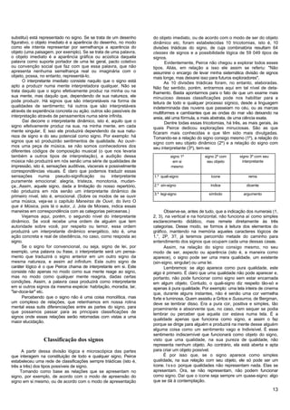 substitui) está representado no signo. Se se trata de um desenho    do objeto imediato, ou de acordo com o modo de ser do objeto
figurativo, o objeto imediato é a aparência do desenho, no modo     dinâmico etc, foram estabelecidas 10 tricotomias, isto é, 10
como ele intenta representar por semelhança a aparência do          divisões triádicas do signo, de cuja combinatória resultam 64
objeto (uma paisagem, por exemplo). Se se trata de uma palavra,     classes de signos e a possibilidade lógica de 59 049 tipos de
o objeto imediato é a aparência gráfica ou acústica daquela         signos.
palavra como suporte portador de uma lei geral, pacto coletivo             Evidentemente, Peirce não chegou a explorar todos esses
ou convenção social que faz com que essa palavra, que não           tipos. Aliás, em relação a isso ele assim se referiu: "Não
apresenta nenhuma semelhança real ou imaginária com o               assumirei o encargo de levar minha sistemática divisão de signos
objeto, possa, no entanto, representá-lo.                           mais longe, mas deixarei isso para futuros exploradores".
      O interpretante imediato consiste naquilo que o signo está           As 10 divisões triádicas foram, no entanto, elaboradas.
apto a produzir numa mente interpretadora qualquer. Não se          Não faz sentido, porém, entrarmos aqui em tal nível de deta-
trata daquilo que o signo efetivamente produz na minha ou na        lhamento. Basta apontarmos para o fato de que um exame mais
sua mente, mas daquilo que, dependendo de sua natureza, ele         minucioso dessas classificações pode nos habilitar para a
pode produzir. Há signos que são interpretáveis na forma de         leitura de todo e qualquer processo sígnico, desde a linguagem
qualidades de sentimento; há outros que são interpretáveis          indeterminada das nuvens que passeiam no céu, ou as marcas
através de experiência concreta ou ação; outros são passíveis de    multiformes e cambiantes que as ondas do mar vão deixando na
interpretação através de pensamentos numa série infinita.           areia, até uma fórmula, a mais abstrata, de uma ciência exata.
      Daí decorre o interpretante dinâmico, isto é, aquilo que o           Dentre todas essas tricotomias, há três, as mais gerais, às
signo efetivamente produz na sua, na minha mente, em cada           quais Peirce dedicou explorações minuciosas. São as que
mente singular. E isso ele produzirá dependendo da sua natu-        ficaram mais conhecidas e que têm sido mais divulgadas.
reza de signo e do seu potencial como signo. Por exemplo: há        Tomando-se a relação do signo consigo mesmo (1º), a relação do
signos que só produzirão sentimentos de qualidade. Ao ouvir-        signo com seu objeto dinâmico (2º) e a relação do signo com
mos uma peça de música, se não somos conhecedores dos               seu interpretante (3º), tem-se:
diferentes códigos de composição musical (o que nos levaria
também a outros tipos de interpretação), a audição dessa                      signo 1º         signo 2º com      signo 3º com seu
música não produzirá em nós senão uma série de qualidades de                    em si           seu objeto         interpretante
impressão, isto é, sensações auditivas, viscerais e possivelmente             mesmo
correspondências visuais. É claro que podemos traduzir essas
sensações numa pseudo-significação ou interpretante                 1.º quali-signo               ícone               rema
puramente emocional: alegria, tristeza, monotonia, mudan-
ça...Assim, aquele signo, dada a limitação do nosso repertório,     2.º sin-signo                 índice             dicente
não produzira em nós senão um interpretante dinâmico de
                                                                    3.º legi-signo               símbolo           argumento
primeiro nível, isto é, emocional. (Sobre os modos de se ouvir
uma música, veja-se o capítulo Maneiras de Ouvir, do livro O
que é Música, pois lá o autor, J. Jota de Moraes, indica essas
maneiras em correspondência com as categorias peirceanas.)                Observe-se, antes de tudo, que a indicação dos numerais (1,
      Vejamos aqui, porém, o segundo nível do interpretante         2, 3), na vertical e na horizontal, não funciona aí como simples
dinâmico. Se você recebe uma ordem de alguém que tem                esclarecimento didático, mas remete diretamente às três
autoridade sobre você, por respeito ou temor, essa ordem            categorias. Desse modo, se formos à leitura dos elementos do
produzirá um interpretante dinâmico energético, isto é, uma         gráfico, mantendo na memória aqueles caracteres lógicos de
ação concreta e real de obediência, no caso, como resposta ao       1.°, 2P, 3?, já teremos percorrido metade do caminho para
signo.                                                              entendimento dos signos que ocupam cada uma dessas casas.
      Se o signo for convencional, ou seja, signo de lei, por             Assim, na relação do signo consigo mesmo, no seu
exemplo, uma palavra ou frase, o interpretante será um pensa-       modo de ser, aspecto ou aparência (isto é, a maneira como
mento que traduzirá o signo anterior em um outro signo da           aparece), o signo pode ser uma mera qualidade, um existente
mesma natureza, e assim ad infinitum. Este outro signo de           (sin-signo, singular) ou uma lei.
caráter lógico é o que Peirce chama de interpretante em si. Este          Lembremos: se algo aparece como pura qualidade, este
consiste não apenas no modo como sua mente reage ao signo,          algo é primeiro. É claro que uma qualidade não pode aparecer e,
mas no modo como qualquer mente reagiria, dadas certas              portanto, não pode funcionar como signo sem estar encarnada
condições. Assim, a palavra casa produzirá como interpretante       em algum objeto. Contudo, o quali-signo diz respeito tão-só e
em si outros signos da mesma espécie: habitação, moradia, lar,      apenas à pura qualidade. Por exemplo: uma tela inteira de cinema
"lar-doce-lar" etc.                                                 que, durante alguns instantes, não é senão uma cor vermelha
      Percebendo que o signo não é uma coisa monolítica, mas        forte e luminosa. Quem assistiu a Gritos e Sussurros, de Bergman,
um complexo de relações, que retenhamos em nossa rotina             deve se lembrar disso. Era a pura cor, positiva e simples, tão
mental essa sutis diferenciações entre as partes do signo, para     proeminente e absorvente que, no caso, nem sequer se podia
que possamos passar para as principais classificações de            lembrar ou perceber que aquela cor estava numa tela. É a
signos onde essas relações serão retomadas com vistas a uma
                                                                    qualidade apenas que funciona como signo, e assim o faz
maior elucidação.
                                                                    porque se dirige para alguém e produzirá na mente desse alguém
                                                                    alguma coisa como um sentimento vago e Indivisível. É esse
                                                                    sentimento indiscernível que funcionará como objeto do signo,
                Classificação dos signos                            visto que uma qualidade, na sua pureza de qualidade, não
                                                                    representa nenhum objeto. Ao contrário, ela está aberta e apta
      A partir dessa divisão lógica e microscópica das partes       para criar um objeto possível.
que interagem na constituição de todo e qualquer signo, Peirce            É por isso que, se o signo aparece como simples
estabeleceu uma rede de classificações sempre triádícas (isto é,    qualidade, na sua relação com seu objeto, ele só pode ser um
três a três) dos tipos possíveis de signo.                          ícone. I s s o porque qualidades não representam nada. Elas se
     Tomando como base as relações que se apresentam no             apresentam. Ora, se não representam, não podem funcionar
signo, por exemplo, de acordo com o modo de apreensão do            como signo. Daí que o ícone seja sempre um quase-signo: algo
signo em si mesmo, ou de acordo com o modo de apresentação          que se dá à contemplação.

                                                                                                                                    13
 