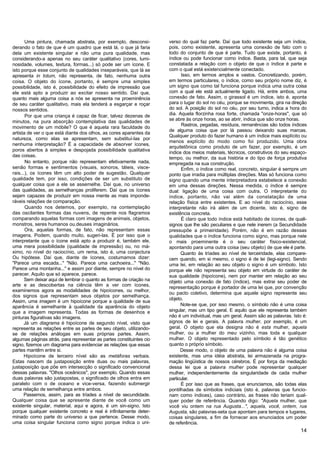 Uma pintura, chamada abstrata, por exemplo, desconsi-          verso do qual faz parte. Daí que todo existente seja um índice,
derando o fato de que é um quadro que está lá, o que já faria         pois, como existente, apresenta uma conexão de fato com o
dela um existente singular e não uma pura qualidade, mas              todo do conjunto de que é parte. Tudo que existe, portanto, é
considerando-a apenas no seu caráter qualitativo (cores, lumi-        índice ou pode funcionar como índice. Basta, para tal, que seja
nosidade, volumes, textura, formas...) só pode ser um ícone. E        constatada a relação com o objeto de que o índice é parte e
isto porque esse conjunto de qualidades inseparáveis, que lá se       com o qual está existencialmente conectado.
apresenta in totum, não representa, de fato, nenhuma outra                  Isso, em termos amplos e vastos. Concretizando, porém,
coisa. O objeto do ícone, portanto, é sempre uma simples              em termos particulares, o índice, como seu próprio nome diz, é
possibilidade, isto é, possibilidade do efeito de impressão que       um signo que como tal funciona porque indica uma outra coisa
ele está apto a produzir ao excitar nosso sentido. Daí que,           com a qual ele está actualmente ligado. Há, entre ambos, uma
quanto mais alguma coisa a nós se apresenta na proeminência           conexão de fato. Assim, o girassol é um índice, isto é, aponta
de seu caráter qualitativo, mais ela tenderá a esgarçar e roçar       para o lugar do sol no céu, porque se movimenta, gira na direção
nossos sentidos.                                                      do sol. A posição do sol no céu, por seu turno, indica a hora do
       Por que uma criança é capaz de ficar, talvez dezenas de        dia. Aquela florzinha rosa forte, chamada "onze-horas", que só
minutos, na pura absorção contemplativa das qualidades de             se abre às onze horas, ao se abrir, indica que são onze horas.
                                                                            Rastros, pegadas, resíduos, remanências são todos índices
movimento de um móbile? O que é aquela rara faculdade do
                                                                      de alguma coisa que por lá passou deixando suas marcas.
artista de ver o que está diante dos olhos, as cores aparentes da
                                                                      Qualquer produto do fazer humano é um índice mais explícito ou
natureza, como elas se apresentam, sem substituí-las por
                                                                      menos explícito do modo como foi produzido. Uma obra
nenhuma interpretação? É a capacidade de absorver ícones,
                                                                      arquitetônica como produto de um fazer, por exemplo, é um
poros abertos à simples e despojada possibilidade qualitativa
                                                                      índice dos meios materiais, técnicos, construtivos do seu espaço-
das coisas.                                                           tempo, ou melhor, da sua história e do tipo de força produtiva
       No entanto, porque não representam efetivamente nada,          empregada na sua construção.
senão formas e sentimentos (visuais, sonoros, táteis, visce-                Enfim, o índice como real, concreto, singular é sempre um
rais...), os ícones têm um alto poder de sugestão. Qualquer           ponto que irradia para múltiplas direções. Mas só funciona como
qualidade tem, por isso, condições de ser um substituto de            signo quando uma mente interpretadora estabelece a conexão
qualquer coisa que a ele se assemelhe. Daí que, no universo           em uma dessas direções. Nessa medida, o índice é sempre
das qualidades, as semelhanças proliferem. Daí que os ícones          dual: ligação de uma coisa com outra. O interpretante do
sejam capazes de produzir em nossa mente as mais imponde-             índice, portanto, não vai além da constatação de uma
ráveis relações de comparação.                                        relação física entre existentes. E ao nível do raciocínio, esse
       Quando nos detemos, por exemplo, na contemplação               interpretante não irá além de um dicente, isto é, signo de
das oscilantes formas das nuvens, de repente nos flagramos            existência concreta.
comparando aquelas formas com imagens de animais, objetos,                  É claro que todo índice está habitado de ícones, de quali-
monstros, seres humanos ou.deuses imaginários.                        signos que lhe são peculiares e que nele inerem (a Secundidade
       Ora, aquelas formas, de fato, não representam essas            pressupõe a primeiridade). Porém, não é em razão dessas
imagens. Podem, quando muito, sugeri-las. É por isso que o            qualidades que o índice funciona como signo, mas porque nele
interpretante que o ícone está apto a produzir é, também ele,         o mais proeminente é o seu caráter físico-existencial,
uma mera possibilidade (qualidade de impressão) ou, no má-            apontando para uma outra coisa (seu objeto) de que ele é parte.
ximo, no nível do raciocínio, um rema, isto é, uma conjectura               Quanto às tríades ao nível de terceiridade, elas compare-
Ou hipótese. Daí que, diante de ícones, costumamos dizer:             cem quando, em si mesmo, o signo é de lei (legi-signo). Sendo
"Parece uma escada..." "Não. Parece uma cachoeira..." "Não.           uma lei, em relação ao seu objeto o signo é um símbolo. Isto
Parece uma montanha..." e assim por diante, sempre no nível do        porque ele não representa seu objeto em virtude do caráter de
parecer. Aquilo que só aparece, parece.                               sua qualidade (hipoícone), nem por manter em relação ao seu
       Sem deixar aqui de lembrar o quanto as formas de criação na    objeto uma conexão de fato (índice), mas extrai seu poder de
arte e as descobertas na ciência têm a ver com ícones,                representação porque é portador de uma lei que, por convenção
examinemos agora as modalidades de hipoícones, ou melhor,
                                                                      ou pacto coletivo, determina que aquele signo represente seu
dos signos que representam seus objetos por semelhança.
                                                                      objeto.
Assim, uma imagem é um hipoícone porque a qualidade de sua
aparência é semelhante à qualidade da aparência do objeto                   Note-se que, por isso mesmo, o símbolo não é uma coisa
que a imagem representa. Todas as formas de desenhos e                singular, mas um tipo geral. E aquilo que ele representa também
pinturas figurativas são imagens.                                     não é um individual, mas um geral. Assim são as palavras. Isto é:
      Já um diagrama é hipoícone de segundo nível, visto que          signos de lei e gerais. A palavra mulher, por exemplo, é um
representa as relações entre as parles de seu objeto, utilizando-     geral. O objeto que ela designa não é esta mulher, aquela
se de relações análogas em suas próprias partes. Assim,               mulher, ou a mulher do meu vizinho, mas toda e qualquer
algumas páginas atrás, para representar as partes constituintes cio   mulher. O objeto representado pelo símbolo é tão genético
signo, fizemos um diagrama para evidenciar as relações que essas      quanto o próprio símbolo.
partes mantêm entre si.                                                     Desse modo, o objeto de uma palavra não é alguma coisa
      Hipoícone de terceiro nível são as metáforas verbais.           existente, mas uma idéia abstrata, lei armazenada na progra-
Estas nascem da justaposição entre duas ou mais palavras,             mação lingüística de nossos cérebros. É por força da mediação
justaposíção que põe em intersecção o significado convencional        dessa lei que a palavra mulher pode representar qualquer
dessas palavras. "Olhos oceânicos", por exemplo. Quando essas         mulher, independentemente da singularidade de cada mulher
duas palavras são justapostas, o significado de olhos entra em        particular.
paralelo com o de oceano e vice-versa, fazendo submergir                    É por isso que as frases, que enunciamos, são todas elas
uma relação de semelhança entre ambos.                                pontilhadas de símbolos indiciais (isto é, palavras que funcio-
      Passemos, assim, para as tríades a nível de secundidade.        nam como índices), caso contrário, as frases não teriam qual-
Qualquer coisa que se apresente diante de você como um                quer poder de referência. Quando digo: "Aquela mulher, que
existente singular, material, aqui e agora, é um sin-signo. Isto      você viu ontem na rua Augusta...", aquela, você, ontem, rua
porque qualquer existente concreto e real é infinitamente deter-      Augusta, são palavras-seta que apontam para tempos e lugares,
minado como parte do universo a que pertence. Desse modo,             coisas singulares, a fim de fornecer aos enunciados um poder
uma coisa singular funciona como signo porque indica o uni-           de referência.
                                                                                                                                    14
 