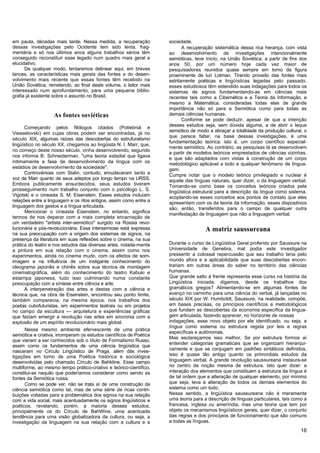 em pauta, décadas mais tarde. Nessa medida, a recuperação            sociedade.
dessas investigações pelo Ocidente tem sido lenta, frag-                    A recuperação sistemática dessa rica herança, com vista
mentária e só nos últimos anos alguns trabalhos sérios têm           ao desenvolvimento de investigações intencionalmente
conseguido reconstituir esse legado num quadro mais geral e          semióticas, teve início, na União Soviética, a partir de fins dos
elucidativo.                                                         anos 50, por um número hoje cada vez maior de
      De qualquer modo, tentaremos delinear aqui, em breves          pesquisadores reunidos quase sempre em torno da figura
lances, as características mais gerais das fontes e do desen-        proeminente de luri Lotman. Tirando proveito das fontes mais
volvimento mais recente que essas fontes têm recebido na             estritamente poéticas e lingüísticas legadas pelo passado,
União Soviética, remetendo, ao final deste volume, o leitor mais     esses estudiosos têm estendido suas indagações para todos os
interessado num aprofundamento, para uma pequena biblio-             sistemas de signos fundamentando-as em ciências mais
grafia já existente sobre o assunto no Brasil.                       recentes tais como a Cibernética e a Teoria da Informação, e
                                                                     mesmo a Matemática, consideradas todas elas de grande
                                                                     importância não só para a Semiótica como para todas as
                   As fontes soviéticas                              demais ciências humanas.
                                                                            Conforme se pode deduzir, apesar de que a intenção
      Começando pelos filólogos citados (Potiebniá e                 desses estudos seja, sem dúvida alguma, a de abrir o leque
                                                                     semiótico de modo a abraçar a totalidade da produção cultural, o
Viesselovski) em cujas obras podem ser encontradas, já no
                                                                     que parece faltar, na base dessas investigações, é uma
século XIX, algumas raízes das descobertas do estrufuralismo
                                                                     fundamentação teórica, isto é, um corpo científico especial-
lingüístico no século XX, chegamos ao lingüista N. I. Marr, que,
                                                                     mente semiótico. Ao contrário, as pesquisas lá se desenvolvem
no começo deste nosso século, vinha desenvolvendo, segundo
                                                                     a partir de modelos teóricos emprestados de ciências vizinhas,
nos informa B. Schneiderman, "uma teoria estadial que ligava
                                                                     e que são adaptados com vistas à construção de um corpo
intimamente a fase de desenvolvimento da língua com os               metodológico aplicável a todo e qualquer fenômeno de lingua-
estádios de desenvolvimento da sociedade".                           gem.
      Controvérsias com Stalin, contudo, emudeceram tanto a          Cumpre notar que o modelo teórico privilegiado e nuclear é
voz de Marr quanto de seus adeptos por longo tempo na URSS.          aquele das línguas naturais, quer dizer, o da linguagem verbal.
Embora publicamente ensurdecidos, seus estudos tiveram               Tomando-se como base os conceitos teóricos criados pela
prosseguimento num trabalho conjunto com o psicólogo L. S.           lingüística estrutural para a descrição da língua como sistema,
Vigotski e o cineasta S. M. Eisenstein. Esses estudos incluíam       acoplando-se esses conceitos aos pontos de contato que eles
relações entre a linguagem e os ritos antigos, assim como entre a    apresentam com os da teoria da informação, esses dispositivos
linguagem dos gestos e a língua articulada.                          são, então, transferidos para o campo de qualquer outra
      Mencionar o cineasta Eisenstein, no entanto, significa         manifestação de linguagem que não a linguagem verbal.
termos de nos deparar com a mais completa encarnação de
um verdadeiro "artista inter-semiótico" surgido na Rússia revo-
lucionária e pós-revolucionária. Essa intersemiose está expressa                      A matriz saussureana
na sua preocupação com a origem dos sistemas de signos, na
presença da literatura em suas reflexões sobre o cinema, na sua
prática do teatro e nos estudos das diversas artes, notada-mente     Durante o curso de Lingüística Geral proferido por Saussure na
a pintura em sua relação com o cinema, assim como nos                Universidade de Genebra, mal podia este investigador
experimentos, ainda no cinema mudo, com os efeitos de som-           pressentir a colossal repercussão que seu trabalho teria pelo
imagem e na influência de um instigante conhecimento do              mundo afora e a aplicabilidade que suas descobertas encon-
ideograma japonês e chinês sobre sua técnica de montagem             trariam em outras áreas do saber no território das ciências
cinematográfica, além do conhecimento do teatro Kabuki e             humanas.
estampa japonesa, tudo isso culminando numa constante                Que grande salto à frente representa esse curso na história da
preocupação com a síntese entre ciência e arte.                      Lingüística iniciada, digamos, desde os trabalhos dos
      A interpenetração das artes e destas com a ciência e           gramáticos gregos? Alimentando-se em algumas fontes de
técnica que, na obra de Eisenstein, encontrou seu ponto limite,      avanço no caminho para uma ciência do verbal, já lançadas no
também comparecia, na mesma época, nos trabalhos dos                 século XIX por W. Humboldt, Saussure, na realidade, compõe,
poetas cubofuturistas, em experimentos teatrais ou em projetos       em bases precisas, os princípios científicos e metodológicos
no campo da escultura — arquitetura e experiências gráficas          que fundam as descobertas da economia específica da lingua-
que faziam emergir a revolução nas artes em sincronia com a          gem articulada, fazendo aparecer, no horizonte de nossas
explosão de um espírito revolucionário mais global.                  indagações, esse novo objeto por ele identificado, ou seja, a
                                                                     língua como sistema ou estrutura regida por leis e regras
      Nesse mesmo ambiente efervescente de uma prática
                                                                     específicas e autônomas.
semiótica e criativa, irromperam os estudos científicos de Poética
                                                                     Mas esclareçamos isso melhor, Se por estrutura formos aí
que vieram a ser conhecidos sob o título de Formalismo Russo,
                                                                     entender categorias gramaticais que se organizam hierarqui-
assim como os fundamentos de uma ciência lingüística que
                                                                     camente e que se conjugam em padrões sintáticos definidos,
nasceram no Círculo Lingüístico de Praga, além dás inves-
tigações em torno de uma Poética histórica e sociológica             isso é quase tão antigo quanto os primordiais estudos da
desenvolvidas pelo chamado Círculo de Bahktine. Esse campo           linguagem verbal. A grande revolução saussureana instaura-se
multiforme, ao mesmo tempo prático-criativo e teórico-científico,    no centro da noção mesma de estrutura. Isto quer dizer: a
constitui-se naquilo que poderíamos considerar como sendo as         interação dos elementos que constituem a estrutura da língua é
fontes da Semiótica russa.                                           de tal ordem que a alteração de qualquer elemento, por mínimo
      Como se pode ver, não se trata aí de uma construção da         que seja, leva à alteração de todos os demais elementos do
ciência semiótica como tal, mas de uma série de ricas contri-        sistema como um todo.
buições voltadas para a problemática dos signos na sua relação       Nesse sentido, a lingüística saussureana não é meramente
com a vida social, mais acentuadamente os signos lingüísticos e      uma teoria para a descrição de línguas particulares, tais como a
poéticos, revelando, porém, a maioria desses estudos,                francesa, inglesa ou ameríndia, mas uma teoria que tem por
principalmente os do Círculo de BahWine, uma acentuada               objeto os mecanismos lingüísticos gerais, quer dizer, o conjunto
tendência para uma visão globalizadora da cultura, ou seja, a        das regras e dos princípios de funcionamento que são comuns
investigação da linguagem na sua relação com a cultura e a           a todas as línguas.
                                                                                                                                   16
 