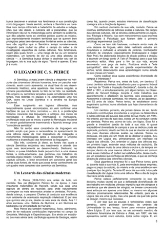 busca descrever e analisar nos fenômenos é sua constituição         como fez, quando jovem, estudos intensivos de classificação
como linguagem. Neste sentido, embora a Semiótica se cons-          zoológica sob a direção de Agassiz.
titua num campo intrincado e heteróclito de estudos e indaga-                Em nenhum momento de sua vida, contudo, Peirce se
ções que vão desde, a culinária até a psicanálise, que se           confinou estritamente às ciências exatas e naturais. No campo
intrometem não só na meteorologia como também na anatomia,          das ciências culturais, ele se devotou particularmente à Lingüís-
que dão palpites tanto ao cientista político quanto ao músico,      tica, Filologia e História. Isso sem mencionarmos suas enormes
que imprevistamente invadem territórios que se querem bem           contribuições à Psicologia que fizeram dele o primeiro
protegidos pelas bem demarcadas fronteiras entre as ciências,       psicólogo experimental dos EUA.
isso não significa que a Semiótica esteja sorrateiramente                    Como se isso não bastasse, conhecia ainda mais de
chegando para roubar ou pilhar o campo do saber e da                uma dezena de línguas, além deter realizado estudos em
investigação específica de outras ciências. Nos fenômenos,          Arquitetura e cultivado a amizade de pintores. Conhecedor
sejam eles quais forem — uma nesga de luz ou um teorema             profundo de Literatura (especialmente Shakespeare e Edgar
matemático, um lamento de dor ou uma idéia abstrata da              Allan Poe), fez elaborados estudos de dicção poética e chegou
ciência —, a Semiótica busca divisar e deslindar seu ser de         a escrever um longo conto (A Tale of Thessaly) para o qual não
linguagem, isto é, sua ação de signo. Tão-só e apenas. E isso       encontrou editor. Mais para o fim de sua vida, estava
já é muito.                                                         escrevendo uma peça de teatro. Praticava ainda a "arte
                                                                    quirográfica", além de ser um grande experimentador de
                                                                    vinhos, tendo desenvolvido essa aprendizagem numa estada
       O LEGADO DE C. S. PEIRCE                                     de seis meses em Voisin.
                                                                             Como explicar essa quase assombrosa diversidade de
        A Semiótica, a mais jovem ciência a despontar no hori-      campos e interesses?
zonte das chamadas ciências humanas, teve um peculiar nas-                   Repetimos: Peirce era, antes de tudo, um cientista. E
cimento, assim como apresenta, na atual fase do seu desen-          como cientista sobreviveu, trabalhando para o governo federal
volvimento histórico, uma aparência não menos singular. A           a serviço da "Costa e Inspeção Geodésica", durante o dia, de
primeira peculiaridade reside no fato de ter tido, na realidade,    1861 a 1891, e simultaneamente, por algum tempo, no Obser-
três origens ou sementes lançadas quase simultaneamente no          vatório de Harvard College, durante a noite; trabalhos que
tempo, mas distintas no espaço e na paternidade: uma nos            aparentemente o afastaram da Química para pesquisas em
EUA, outra na União Soviética e a terceira na Europa                Astronomia e ciências correlatas. No entanto, ao se aposentar,
Ocidental.                                                          aos 52 anos de idade, Peirce tentou se estabelecer como
        Esse surgimento em lugares diferentes, mas                  engenheiro químico, numa atividade que hoje chamaríamos de
temporalmente quase sincronizados, só vem confirmar uma             free-lancer.
hipótese de que os fatos concretos — isto é, a proliferação                  Um cientista, portanto, ele jamais deixou de ser, tendo
histórica crescente das linguagens e códigos, dos meios de          produzido contribuições importantes e originais na Matemática
reprodução e difusão de informações e mensagens,                    e outras ciências até poucos dias antes de sua morte, em 1914.
proliferação esta que se iniciou a partir da Revolução Industrial   No entanto, por trás de tudo isso, existia um fio condutor: sendo
— vieram gradativamente inseminando e fazendo emergir uma           um cientista, Peirce era, acima de tudo, um lógico. Essa foi a
"consciência semiótica"                                             grande e irresistível paixão de toda a sua vida. A quase
        Não foi senão essa consciência de linguagem em              inacreditável diversidade de campos a que se dedicou pode ser
sentido amplo que gerou a necessidade do aparecimento de            explicada, portanto, devido ao fato de que se devotar ao estudo
uma ciência capaz de criar dispositivos de indagação e              das mais diversas ciências exatas ou naturais, físicas ou
instrumentos metodológicos aptos a desvendar o universo             psíquicas, era para ele um modo de se dedicar à Lógica. Seu
multiforme e diversificado dos fenômenos de linguagem.              interesse em Lógica era, primariamente, um interesse na
        São três, conforme já disse, as fontes nas quais a          Lógica das ciências. Ora, entender a Lógica das ciências era,
ciência Semiótica encontrou seu nascimento e através das            em primeiro lugar, entender seus métodos de raciocínio. Os
quais veio teoricamente se desenvolvendo. Dedicarei, no             métodos diferem muito de uma ciência a outra e, de tempos em
entanto, a quase totalidade deste pequeno livro a uma dessas        tempos, dentro de uma mesma ciência. Os pontos em comum
fontes, a norte-americana, que germinou nos trabalhos do            entre esses métodos só podem ser estabelecidos, desse modo,
cientista-lógico-filósofo Charles Sanders Peirce. No último         por um estudioso que conheça as diferenças, e que as conheça
capítulo contudo, o leitor encontrará um panorama geral das         através da prática das diferentes ciências.
outras duas fontes, de modo que possa tomar conhecimento de                  Essa gigantesca empresa foi o que Peirce tomou para
um quadro mais complexo dos caminhos da Semiótica.                  si, durante toda a sua vida. E, pela enormidade dessa empresa,
                                                                    pagou o preço da solidão, da miséria e de uma existência sem
                                                                    qualquer tipo de glória. Durante 60 anos de sua vida, lutou pela
       Um Leonardo das ciências modernas                            consideração da Lógica como uma ciência. Mas o dia da Lógica
                                                                    não havia ainda soado...
                                                                             Peirce estava perfeitamente consciente (e isso ele
        C. S. Peirce (1839-1914) era, antes de tudo, um
                                                                    declarou muitas vezes) de que a deliberada diversificação de
cientista. Seu pai (Benjamim Peirce) foi, na época, o mais
                                                                    seu trabalho em múltiplas ciências impediria que ele atingisse a
importante matemático de Harvard, sendo sua casa uma
                                                                    eminência que ele deveria ter atingido, se tivesse concentrado
espécie de centro de reuniões para onde naturalmente
                                                                    seus esforços em apenas uma delas, ou mesmo em algumas
convergiam os mais renomados artistas e cientistas. Portanto,
                                                                    ciências proximamente relacionadas. No entanto, para ele a
desde criança, o pequeno Charles já conduzia sua existência
                                                                    Lógica não era uma opção, mas uma paixão da qual não podia
num ambiente de acentuada respiração intelectual. É por isso
                                                                    se desviar, mesmo que quisesse.
que químico ele já era, desde os seis anos de idade. Aos 11
                                                                             É por isso que as poucas e temporárias vezes que
anos escreveu uma História da Química; e em Química se
                                                                    penetrou, como professor convidado, os umbrais da
bacharelou na Universidade de Harvard.
                                                                    Universidade do seu tempo, foram para ministrar palestras
        Mas Peirce era também matemático, físico, astrônomo,
                                                                    sobre Lógica. É por isso que, ao ser nomeado membro da
além de ter realizado contribuições importantes no campo da
                                                                    Academia Americana de Ciência e Artes, em 1867, ele não
Geodésia, Metrologia e Espectroscopia. Era ainda um estudio-
                                                                    apresentou senão cinco estudos, todos sobre Lógica. E, em
so dos mais sérios tanto da Biologia quanto da Geologia, assim
                                                                                                                                   3
 