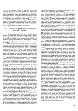 1877, ao ser nomeado membro da Academia Nacional de                    vida, estava trabalhando num livro que se chamaria Um Siste-
Ciências (depois de ter sido indicado por cinco anos                   ma de Lógica, considerada como Semiótica.
consecutivos), ele assim o foi, apesar de ter enviado apenas                   Mas o caminho de Peirce para a Semiótica começou
quatro estudos sobre Lógica, pelos quais queria ser julgado um         muito, muito cedo. Diz ele:"... desde o dia em que, na idade de
homem da ciência ou não. Ao responderá Academia pela honra             12 ou 13 anos, eu peguei, no quarto de meu irmão mais velho,
concedida,     Peirce    expressou   sua    satisfação     pelo        uma cópia da Lógica de Whateley e perguntei ao meu irmão o
reconhecimento implícito da Lógica como ciência,                       que era Lógica, ao receber uma resposta simples, joguei-me no
       Mesmo assim, foi apenas na edição de 1910 em Quem               assoalho e me enterrei no livro. Desde então, nunca esteve em
é quem na América que compareceu, pela primeira vez, uma               meus poderes estudar qualquer coisa — matemática, ética,
referência à profissão de Peirce como aquela de um lógico.             metafísica, anatomia, termodinâmica, ótica, gravitação, astro-
Mas foi só depois de sua morte que ele passou a ser conside-           nomia, psicologia, fonética, economia, a história da ciência,
rado um filósofo. E aqui começa uma outra estória.                     jogo de cartas, homens e mulheres, vinho, metrologia, exceto
                                                                       como um estudo de Semiótica".
                                                                               De tudo isso, cumpre, por enquanto, ser enfatizado que
 Um só homem dialogando com 25 séculos de                              foi de dentro do diálogo de um só homem com 25 séculos de
           filosofia ocidental                                         tradição filosófica ocidental, assim como foi de dentro de um
                                                                       gigantesco corpo teórico que veio gradativamente emergindo a
                                                                       sua teoria lógica, filosófica e científica da linguagem, isto é, a
         Todo o tempo em que Peirce foi um cientista, ele foi
                                                                       Semiótica. Aproximar-se, portanto, dessa Semiótica, ignorando
também um filósofo. Aos 16 anos de idade, começou a estudar
                                                                       suas fundações e seu caráter de diálogo com a tradição, é
Kant e, alguns anos mais tarde, sabia a Crítica da Razão Pura
                                                                       "perder 99% de seu potencial instigador e enriquecedor para a
de cor. Não há qualquer campo da especulação filosófica que
                                                                       história da Filosofia.
lhe tenha passado despercebido: dos pré-socráticos e gregos
                                                                               Trata-se da obra de um pensador solitário e incansável,
aos empiristas ingleses, dos escolásticos a Descartes e todos
                                                                       figura de uma rara e inimaginável envergadura científica, que
os alemães...
                                                                       passou praticamente os últimos 30 anos de sua vida estudando
         Desde muito cedo, quando ele começou na Filosofia,
                                                                       16 horas por dia, e que deixou para a posteridade nada menos
pretendeu trazer para esta uma aproximação alternativa que
                                                                       do que 80 000 manuscritos, além de 12 000 páginas publicadas
tinha, até então, poucos representantes, isto é, a aproximação
                                                                       em vida.
ao pensamento filosófico através das ciências. Um filósofo,
                                                                               Considerando-se que, décadas depois de sua morte,
portanto, que levou para a Filosofia o espírito da investigação
                                                                       apenas perto de 5.000 páginas (fragmentos mais ou menos
científica, que assumiu que as disciplinas filosóficas são ou
                                                                       arbitrariamente selecionados por entre essas 80 000) foram
podem se tornar também ciências e que, para tal, propôs
                                                                       publicadas; considerando-se que só recentemente, graças aos
aplicar na Filosofia, com as modificações necessárias, os
                                                                       esforços de grupos de estudiosos norte-americanos, esses
métodos de observação, hipóteses e experimentos que são
                                                                       manuscritos foram catalogados; considerando-se que só agora
praticados nas ciências.
                                                                       uma edição cronológica da produção de Peirce está sendo
         Não é difícil se perceber, a partir disso, o vínculo que se
                                                                       preparada para restaurar, senão a integralidade, pelo menos a
estabeleceu, no seu pensamento, entre a Lógica e a Filosofia.
                                                                       integridade do seu pensamento, pode-se concluir que é com
Para ele,' o caminho para a Filosofia tinha de se dar através da
                                                                       muito vagar que sua obra está sendo posta a público. Com
Lógica, mais particularmente, através da Lógica da ciência.
                                                                       igual vagar está sendo decifrada, devido ao seu alto teor de
Este caminho, por seu turno, se bifurcava: de um lado, através
                                                                       complexibilidade e originalidade.
da prática das diversas ciências, de outro, através da História
                                                                               Contudo, pelo que me foi dado conhecer por entre essas
da ciência.
                                                                       dezenas de milhares de páginas — inclusive consultando
         Conclusão: se, até quase o final de sua vida, Peirce não
                                                                       diretamente os arquivos de Peirce, nos Estados Unidos —
conseguiu ser reconhecido como lógico, não é de se estranhar
                                                                       posso afirmar que a Semiótica peirceana, longe de ser uma
que, através do caminho pelo qual optou pela Filosofia, tenha
                                                                       ciência a mais, é, na realidade, uma Filosofia científica da
atravessado sua existência inteira, sem jamais ser reconhecido
                                                                       linguagem, sustentada em bases inovadoras que revolucionam,
como filósofo. Não é de se estranhar, ainda, por que nenhuma
                                                                       nos alicerces, 25 séculos de Filosofia ocidental. Afirmei isso,
Universidade americana soube lhe dar um emprego como
                                                                       com alguma timidez, alguns anos atrás. Cada vez mais, no
professor: nem como cientista, nem como lógico, nem como
                                                                       entanto, sou levada a confirmá-lo com menos hesitação.
filósofo. Peirce chegou cedo demais para o seu próprio tempo.
                                                                       Evidentemente, neste pequeno volume, não poderei senão
         Conforme uma afirmação de Max H. Fisch (filósofo nor-
                                                                       insinuar certas pistas e aclarar alguns conceitos de sua teoria.
te-americano, venerável figura humana que tem dedicado pra-
                                                                       Faço questão dessas afirmações, no entanto, para que elas
ticamente quase 50 anos de sua existência à recuperação da
                                                                       aqui compareçam como uma espécie de sinal de alerta.
obra de Peirce e a cujos artigos devo grande parte das infor-
                                                                               Resta, entretanto, tocar uma outra questão. Não há
mações biográficas que ora exponho), "Peirce era uma espécie
                                                                       dúvida de que a tarefa, que assumi levar à frente neste livro,
de filósofo que era, em primeiro lugar um cientista, e uma
                                                                       pode parecer ousada: traduzir para um nível de compreensão
espécie de cientista que era, em primeiro lugar, um lógico da
                                                                       bem simples a visão geral de um pensamento e uma teoria que
ciência. Nenhuma Universidade, grande ou pequena, do seu
                                                                       pulsam em complexibilidades e desbordam de muito o campo
tempo, soube o que fazer com tal filósofo ou com tal cientista".
                                                                       mais estrito de minha própria capacidade. No entanto, assumo
         Mas aqui chegamos ao ponto de cercar uma outra ques-
                                                                       os riscos de minhas possíveis e prováveis lacunas. Se a
tão: o que tem a Semiótica a ver com tudo isso?
                                                                       amplidão de horizontes da Semiótica de Peirce veio muito cedo
         A resposta, pelo menos em princípio, é simples: desde o
                                                                       para o seu próprio tempo, que, pelo menos, não venha tarde
começo do despertar do seu interesse pela Lógica, Peirce a
                                                                       demais para o nosso próprio tempo. E isso defendo porque,
concebeu como nascendo, na sua completude, dentro do
                                                                       tanto quanto posso ver, toda grande descoberta científica,
campo de uma teoria geral dos signos ou Semiótica.
                                                                       assim como toda grande obra de criação, não deveria, de
Primeiramente, ele concebeu a lógica propriamente dita (aquilo
                                                                       direito, pertencer a um grupo, uma classe ou mesmo uma
que conhecemos como Lógica) como sendo um ramo.da
                                                                       nação, mas ao acervo da espécie humana.
Semiótica. Mais tarde, ele adotou uma concepção muito mais
ampla da Lógica que era quase coextensiva a uma teoria geral
de todos os tipos possíveis de signos. Na última década de sua
                                                                                                                                       4
 