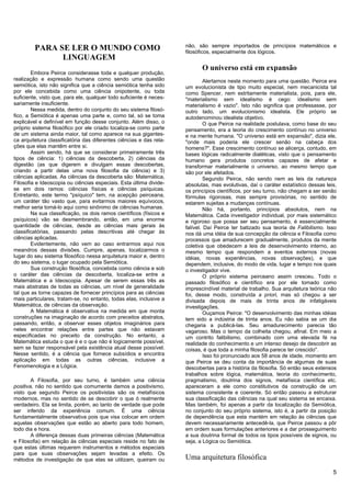 não, são sempre importados de princípios matemáticos e
         PARA SE LER O MUNDO COMO                                    filosóficos, especialmente dos lógicos.
               LINGUAGEM
                                                                            O universo está em expansão
        Embora Peirce considerasse toda e qualquer produção,
realização e expressão humana como sendo uma questão                          Alertamos neste momento para uma questão. Peirce era
semiótica, isto não significa que a ciência semiótica tenha sido     um evolucionista de tipo muito especial, nem mecanicista tal
por ele concebida como uma ciência onipotente, ou toda               como Spencer, nem estritamente materialista, pois, para ele,
suficiente, visto que, para ele, qualquer todo suficiente é neces-   "materialismo sem idealismo é cego: idealismo sem
sariamente insuficiente.                                             materialismo é vazio". Isto não significa que professasse, por
        Nessa medida, dentro do conjunto do seu sistema filosó-      outro lado, um evolucionismo idealista. Ele próprio se
fico, a Semiótica é apenas uma parte e, como tal, só se toma         autodenominou idealista objetivo.
explicável e definível em função desse conjunto. Além disso, o                O que Peirce na realidade postulava, como base do seu
próprio sistema filosófico por ele criado localiza-se como parte     pensamento, era a teoria do crescimento contínuo no universo
de um sistema ainda maior, tal como aparece na sua gigantes-         e na mente humana. "O universo está em expansão", dizia ele,
ca arquitetura classificatória das diferentes ciências e das rela-   "onde mais poderia ele crescer senão na cabeça dos
ções que elas mantêm entre si.                                       homens?". Esse crescimento contínuo se alicerça, contudo, em
        Assim sendo, há que se considerar primeiramente três         bases lógicas radicalmente dialéticas, visto que o pensamento
tipos de ciência: 1) ciências da descoberta, 2) ciências da          humano gera produtos concretos capazes de afetar e
digestão (as que digerem e divulgam essas descobertas,               transformar materialmente o universo, ao mesmo tempo que
criando a partir delas uma nova filosofia da ciência) e 3)           são por ele afetados.
ciências aplicadas. As ciências da descoberta são: Matemática,                Segundo Peirce, não sendo nem as leis da natureza
Filosofia e Ideoscopia ou ciências especiais. Esta última divide-    absolutas, mas evolutivas, daí o caráter estatístico dessas leis,
se em dois ramos: ciências físicas e ciências psíquicas.             os princípios científicos, por seu turno, não chegam a ser senão
Entretanto, este termo "psíquico" tem, na acepção peirceana,         fórmulas rigorosas, mas sempre provisórias, no sentido de
um caráter tão vasto que, para evitarmos maiores equívocos,          estarem sujeitas a mudanças contínuas.
melhor seria tomá-lo aqui como sinônimo de ciências humanas.                  Não há, portanto, princípios absolutos, nem na
        Na sua classificação, os dois ramos científicos (físicos e   Matemática. Cada investigador individual, por mais sistemático
psíquicos) vão se desmembrando, então, em uma enorme                 e rigoroso que possa ser seu pensamento, é essencialmente
quantidade de ciências, desde as ciências mais gerais às             falível. Daí Peirce ter batizado sua teoria de Falibilismo. Isso
classificatórias, passando pelas descritivas até chegar às           nos dá uma idéia de sua concepção da ciência e Filosofia como
ciências aplicadas.                                                  processos que amadurecem gradualmente, produtos da mente
        Evidentemente, não vem ao caso entrarmos aqui nos            coletiva que obedecem a leis de desenvolvimento interno, ao
meandros dessas divisões. Cumpre, apenas, localizarmos o             mesmo tempo que respondem a eventos externos (novas
lugar do seu sistema filosófico nessa arquitetura maior e, dentro    idéias, novas experiências, novas observações), e que
do seu sistema, o lugar ocupado pela Semiótica.                      dependem, inclusive, do modo de vida, lugar e tempo nos quais
        Sua construção filosófica, concebida como ciência e sob      o investigador vive.
o caráter das ciências da descoberta, localiza-se entre a                     O próprio sistema peirceano assim cresceu. Todo o
Matemática e a Ideoscopia. Apesar de serem essas três as             passado filosófico e científico era por ele tomado como
mais abstratas de todas as ciências, um nível de generalidade        imprescindível material de trabalho. Sua arquitetura teórica não
tal que as torne capazes de fornecer princípios para as ciências     foi, desse modo, construída a priori, mas só chegou a ser
mais particulares, tratam-se, no entanto, todas elas, inclusive a    divisada depois de mais de trinta anos de infatigáveis
Matemática, de ciências da observação.                               investigações.
        A Matemática é observativa na medida em que monta                     Ouçamos Peirce: "O desenvolvimento das minhas idéias
construções na imaginação de acordo com preceitos abstratos,         tem sido a indústria de trinta anos. Eu não sabia se um dia
passando, então, a observar esses objetos imaginários para           chegaria a publicá-las. Seu amadurecimento parecia tão
neles encontrar relações entre partes que não estavam                vagaroso. Mas o tempo da colheita chegou, afinal. Em meio a
especificadas no preceito da construção. No entanto, a               um contrito falibilismo, combinado com uma elevada fé na
Matemática estuda o que é e o que não é logicamente possível,        realidade do conhecimento e um intenso desejo de descobrir as
sem se fazer responsável pela existência atual desse possível.       coisas, é que toda a minha filosofia parece ter crescido".
Nesse sentido, é a ciência que fornece subsídios e encontra                   Isso foi pronunciado aos 58 anos de idade, momento em
aplicação em todas as outras ciências, inclusive a                   que Peirce se deu conta da importância de algumas de suas
Fenomenologia e a Lógica.                                            descobertas para a história da filosofia. Só então seus extensos
                                                                     trabalhos sobre lógica, matemática, teoria do conhecimento,
        A Filosofia, por seu turno, é também uma ciência             pragmatismo, doutrina dos signos, metafísica científica etc.
positiva, não no sentido que comumente damos a positivismo,          apareceram a ele como constitutivos da construção de um
visto que segundo Peirce os positivistas são os metafísicos          sistema consistente e coerente. Só então passou a estruturar
modernos, mas no sentido de se descobrir o que ó realmente           sua classificação das ciências na qual seu sistema se encaixa.
verdadeiro. Ela se limita, porém, ao tanto de verdade que pode       Mas também, foi apenas a partir da localização da Semiótica,
ser inferido da experiência comum. É uma ciência                     no conjunto do seu próprio sistema, isto é, a partir da posição
fundamentalmente observativa pois que visa colocar em ordem          de dependência que esta mantém em relação às ciências que
aquelas observações que estão ao aberto para todo homem,             devem necessariamente antecedê-la, que Peirce passou a pôr
todo dia e hora.                                                     em ordem suas formulações anteriores e a dar prosseguimento
        A diferença dessas duas primeiras ciências (Matemática       a sua doutrina formal de todos os tipos possíveis de signos, ou
e Filosofia) em relação às ciências especiais reside no fato de      seja, a Lógica ou Semiótica.
que estas últimas requerem instrumentos e métodos especiais
para que suas observações sejam levadas a efeito. Os
métodos de investigação de que elas se utilizam, queiram ou          Uma arquitetura filosófica
                                                                                                                                    5
 