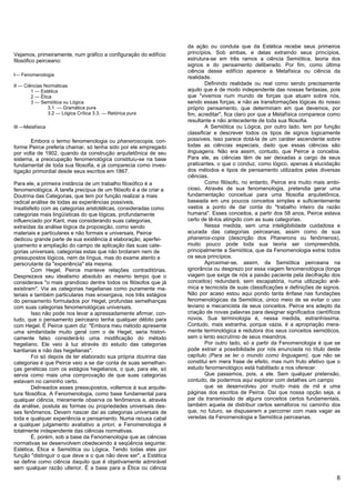 da ação ou conduta que da Estética recebe seus primeiros
Vejamos, primeiramente, num gráfico a configuração do edifício     princípios. Sob ambas, e delas extraindo seus princípios,
filosófico peirceano:                                              estrutura-se em três ramos a ciência Semiótica, teoria dos
                                                                   signos e do pensamento deliberado. Por fim, como última
                                                                   ciência desse edifício aparece a Metafísica ou ciência da
I— Fenomenologia
                                                                   realidade.
II — Ciências Normáticas                                                   Definindo realidade ou real como sendo precisamente
        1 — Estética                                               aquilo que é de modo independente das nossas fantasias, pois
        2 — Ética                                                  que "vivemos num mundo de forças que atuam sobre nós,
        3 — Semiótica ou Lógica                                    sendo essas forças, e não as transformações lógicas do nosso
                3.1 — Gramática pura                               próprio pensamento, que determinam em que devemos, por
                3.2 — Lógica Crítica 3.3. — Retórica pura          fim, acreditar", fica claro por que a Metafísica comparece como
                                                                   resultante e não antecedente de toda sua filosofia.
III —Metafísica                                                            A Semiótica ou Lógica, por outro lado, tem por função
                                                                   classificar e descrever todos os tipos de signos logicamente
       Embora o termo fenomenologia ou phaneroscopia, con-         possíveis. Isso parece dotá-la de um caráter ascendente sobre
forme Peirce preferia chamar, só tenha sido por ele empregado      todas as ciências especiais, dado que essas ciências são
por volta de 1902, quando da construção arquitetônica de seu       linguagens. Não era assim, contudo, que Peirce a concebia.
sistema, a preocupação fenomenológica constituiu-se na base        Para ele, as ciências têm de ser deixadas a cargo de seus
fundamental de toda sua filosofia, e já comparecia como inves-     praticantes, o que o conduz, como lógico, apenas à elucidação
tigação primordial desde seus escritos em 1867.                    dos métodos e tipos de pensamento utilizados pelas diversas
                                                                   ciências.
Para ele, a primeira instância de um trabalho filosófico é a               Como filósofo, no entanto, Peirce era muito mais ambi-
fenomenológica. A tarefa precípua de um filósofo é a de criar a    cioso. Através de sua fenomenologia, pretendia gerar uma
Doutrina das Categorias, que tem por função realizar a mais        fundamentação conceituai para uma filosofia arquitetônica,
radical análise de todas as experiências possíveis.                baseada em uns poucos conceitos simples e suficientemente
Insatisfeito com as categorias aristotélicas, consideradas como    vastos a ponto de dar conta do "trabalho inteiro da razão
categorias mais lingüísticas do que lógicas, profundamente         humana". Esses conceitos, a partir dos 58 anos, Peirce estava
influenciado por Kant, mas considerando suas categorias,           certo de tê-los atingido com as suas categorias.
extraídas da análise lógica da proposição, como sendo                      Nessa medida, sem uma inteligibilidade cuidadosa e
materiais e particulares e não formais e universais, Peirce        acurada das categorias peirceanas, assim como de sua
dedicou grande parte de sua existência à elaboração, aperfei-      phaneros-copia (descrição dos Phanerons ou fenômenos),
çoamento e ampliação do campo de aplicação das suas cate-          muito pouco pode toda sua teoria ser compreendida,
gorias universais, categorias estas que não brotaram nem de        principalmente a Semiótica, que da Fenomenologia extrai todos
pressupostos lógicos, nem da língua, mas do exame atento e         os seus princípios.
perscrutante da "experiência" ela mesma.                                   Aproximar-se, assim, da Semiótica peirceana na
         Com Hegel, Peirce manteve relações contraditórias.        ignorância ou desprezo por essa viagem fenomenológica (longa
Desprezava seu idealismo absoluto ao mesmo tempo que o             viagem que exige de nós a paixão paciente pela decifração dos
considerava "o mais grandioso dentre todos os filósofos que já     conceitos) redundará, sem escapatória, numa utilização anê-
existiram". Via as categorias hegelianas como puramente ma-        mica e tecnicista de suas classificações e definições de signos.
teriais e também particulares mas enxergava, nos três estágios     Não por acaso estou aqui pondo tanta ênfase nas fundações
do pensamento formulados por Hegel, profundas semelhanças          fenomenológicas da Semiótica, único meio de se evitar o uso
com suas categorias fenomenológicas universais.                    leviano e mecanicista de seus conceitos. Peirce era adepto da
         Isso não pode nos levar a apressadamente afirmar, con-    criação de novas palavras para designar significados científicos
tudo, que o pensamento peirceano tenha qualquer débito para        novos. Sua terminologia é, nessa medida, estranhíssima.
com Hegel. É Peirce quem diz: "Embora meu método apresente         Contudo, mais estranha, porque vazia, é a apropriação mera-
uma similaridade muito geral com o de Hegel, seria histori-        mente terminológica e redutora dos seus conceitos semióticos,
camente falso considerá-lo uma modificação do método               sem o lento escrutínio de seus meandros.
hegeliano. Ele veio à luz através do estudo das categorias                 Por outro lado, só a partir da Fenomenologia é que se
kantianas e não das hegelianas".                                   pode extrair a possibilidade por nós enunciada no título deste
         Foi só depois de ter elaborado sua própria doutrina das   capítulo (Para se ler o mundo como linguagem), que não se
categorias é que Peirce veio a se dar conta de suas semelhan-      constitui em mera frase de efeito, mas num fruto efetivo que o
ças genéticas com os estágios hegelianos, o que, para ele, só      estudo fenomenológico está habilitado a nos oferecer.
servia como mais uma comprovação de que suas categorias                    Que passemos, pois, a ele. Sem qualquer pretensão,
estavam no caminho certo.                                          contudo, de podermos aqui explorar com detalhes um campo
         Delineados esses pressupostos, voltemos à sua arquite-            que se desenvolveu por muito mais de mil e uma
tura filosófica. A Fenomenologia, como base fundamental para       páginas dos escritos de Peirce. Daí que nossa opção seja, a
qualquer ciência, meramente observa os fenômenos e, através        par da transmissão de alguns conceitos certos fundamentais,
da análise, postula as formas ou propriedades universais des-      também aquela de distribuir certos semáforos no caminho dos
ses fenômenos. Devem nascer daí as categorias universais de        que, no futuro, se dispuserem a percorrer com mais vagar as
toda e qualquer experiência e pensamento. Numa recusa cabal        veredas da Fenomenologia e Semiótica peirceanas.
a qualquer julgamento avaliativo a priori, a Fenomenologia é
totalmente independente das ciências normativas.
         É, porém, sob a base da Fenomenologia que as ciências
normativas se desenvolvem obedecendo à seqüência seguinte:
Estética, Ética e Semiótica ou Lógica. Tendo todas elas por
função "distinguir o que deve e o que não deve ser", a Estética
se define como ciência daquilo que é objetivamente admirável
sem qualquer razão ulterior. É a base para a Ética ou ciência
                                                                                                                                 6
 