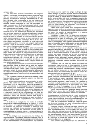 como um todo.                                                        ou visceral, que se espalha de gânglio a gânglio; 2) ação
       Em 1890, Peirce escreveu: "A importância das categorias       reflexa repetitiva ou descarga neuronal, adaptada para remover
chegou à minha casa originalmente no estudo da lógica, onde          a excitação; 3) estabelecimento de passagens neuronais, ou a
elas são responsáveis por partes tão consideráveis que fui           fixação de hábitos ou crenças. Note-se que hábitos ou crenças
levado a procurá-las na psicologia. Encontrando-as aí, tam-          devem ser entendidos aqui como composições neuronais que
bém, não pude evitar me perguntar se elas não entravam na            tendem a se fixar, ou seja, entendidos num sentido fisiológico
fisiologia do sistema nervoso. Orientando-se um pouco sobre          que certamente produz efeitos psicológicos e comportamentais.
hipótese, consegui detectá-las lá... Não tive dificuldades em        Para Peirce, uma crença se alicerça e se aloja fisiologicamente,
seguir o conduto dentro do domínio da seleção natural; e uma         como um hábito cerebral que determinará o que faremos na
                                                                     fantasia assim como na ação concreta,
vez atravessado esse ponto, fui irresistivelmente carregado
                                                                           Desse modo, nosso hábitos estão incorporados na fisio-
para especulações com respeito à física".
                                                                     logia dos nossos cérebros de modo que eles estruturam nossos
       Em suma: a aplicação das categorias do pensamento à           comportamentos de maneira a torná-los não mais espontâneos
natureza não foi uma determinação imposta pela descoberta            ou cegos. No entanto, a espontaneidade e o acidental
num campo que passou a ser arbitrariamente aplicada a todos os       coexistem junto ao hábito e a sua revelia.
demais, nem ocorreu gradualmente por imperceptíveis mu-                    4) Na física: 1) Acaso, 2) Lei e 3) Tendência ou propensão a
danças de visão. Ao contrário, foi o resultado de uma série de       assumir hábitos; Note-se que a primeira categoria incorpora a
saltos relacionados de um campo ao outro, culminando num             indeterminação do acaso no mundo físico e que, para Peirce, as
salto especulativo de caráter cosmológico. No fim de sua vida,       leis são sempre contingentes, ou melhor, fatos de observação e,
Peirce estava se movendo na direção de uma cosmologia                como tal, contingentes, visto que toda observação contém um
evolucionista que tinha na mente sua categoria explanatória          traço de inexatidão. Nessa medida, as leis da natureza não são
principal. Chegar a essa lúcida adivinhação cosmológica foi          vistas como absolutas e invariantes, Há espaço para o
para Peirce, no entanto, uma longa viagem.                           crescimento contínuo (3º) e para acaso genuíno (1°).
       Sua precaução natural, reforçada pelo temperamento                  Como se pode ver, as categorias fundamentais, encon-
científico, levou-o a trabalhar 30 anos em busca de verificação      tradas no pensamento e descobertas pela análise reflexiva dos
empírica para suas categorias nos mais diversos campos.              fenômenos, estão também presentes na natureza básica de
Nessa medida, seu conjunto de categorias extraídas da análise        todas as coisas, sejam elas físicas ou psicológicas. Observe-se,
lógica do pensamento não deveriam, segundo ele, ser aplicadas        contudo, que essas categorias são as mais universalmente
a todos os seres, antes que cada categoria tivesse sido              presentes em todo e qualquer fenômeno. Como tal, são
empiricamente verificada. Ou, conforme ele diz: "Na minha            conceitos simples aplicáveis a qualquer objeto. Não excluem,
opinião, cada categoria tem de se justificar através de um           portanto, a variabilidade infinita de outras tantas categorias
exame indutivo do que resultará dotar a categoria apenas de          particulares e materiais, passíveis de serem encontradas nos
uma validade aproximativa".                                          fenômenos.
       Só depois de ter comprovado a universalidade de aplicação           Tratam-se, pois, de idéias tão amplas que devem ser
das categorias, Peirce se julgou apto a erigir seu sistema           consideradas mais como tons ou finos esqueletos do pensa-
filosófico, cuja base estaria num livro infelizmente inacabado,      mento e das coisas do que como noções estáticas e terminais. Ao
Uma Adivinhação para o Enigma (1890), e cujo argumento se            contrário, são dinâmicas, interdependentes e, a cada campo em
desenvolve através do exame das três categorias aplicadas de         que se aplicam, apresentam-se nas modalidades próprias
um campo a outro: da lógica à psicologia, desta à fisiologia até o   daquele campo. O que se mantém em todos os campos é o
protoplasma ele mesmo, então do domínio da seleção natural até       substrato lógico dos caracteres de 1º, 2º e 3º.
a física.                                                                  Para se ter uma idéia da amplitude e abertura máxima
       Por curiosidade, passarei a sintetizar os diferentes carac-   dessas categorias, basta lembrarmos que, em nível mais geral, a
teres ou matizes que suas categorias adquirem nos diferentes         1º corresponde ao acaso, originalidade irresponsável e livre,
campos a que se aplicam:                                             variação espontânea; a 2º corresponde à ação e reação dos
       1) Na teoria do protoplasma: as propriedades do proto-        fatos concretos, existentes e reais, enquanto a 3º.° categoria diz
plasma são como se segue: contração, irritabilidade,                 respeito à mediação ou processo, crescimento contínuo e devir
automatismo, nutrição, metabolismo, respiração e reprodução.         sempre possível pela aquisição de novos.hábitos. O 3o pres-
Essas propriedades, no entanto, podem ser condensadas sob            supõe o 2o e 1º; o 2º pressupõe o 1P; o 1o é livre. Qualquer
três grandes eixos: sensibilidade, movimento e crescimento.          relação superior a três é uma complexidade de tríades.
Numa antevisão monumental das atuais teorias biológicas, sua               Como exemplificação mais detalhada dessas categorias,
teoria molecular do protoplasma repousa na afirmação de que          escolhemos o campo das manifestações psicológicas, isto
a consciência pertence a todo protoplasma e não pode ser             porque, neste campo, estaremos nos referindo aos elementos
explicada mecanicamente. Com isso, Peirce afirma que a vida se
desenvolve através da interação dialética entre acaso e              ou categorias de um fenômeno que é o mais perfeitamente
desígnio, palavras dele que antecedem de quase um século o           familiar a todas as pessoas, visto que faz parte integrante de
título do polêmico livro de Jacques Monod: Acaso e Necessi-          nossa vivência cotidiana, assim como das experiências que
dade.                                                                fazem de nós seres humanos, acordados ou sonhando.
       2) Na teoria da evolução: há três modos de evolução                 Com isso, qualquer leitor estará apto a julgar e conferir
operativos de maneira interdependente no universo: 1) o que          por si mesmo, no cotejo com suas próprias observações, a
envolve acaso e pura espontaneidade, ligado à teoria darwiniana      validade dessas noções de 1º, 2º e 3º.
da evolução por variações acidentais e destruição das                      Notemos, contudo, o fato de que essas categorias não
espécies cuja habilidade de se reproduzir torna-se frágil; 2)        são psicológicas. Foram, ao contrário, extraídas da análise
evolução ligada à teoria dos cataclismos, ou seja, devida a          mais rigorosamente lógica do que aparece no mundo. Por
mudanças súbitas no ambiente externo e à ruptura de hábitos; 3)      outro lado, não estamos também aí lidando com metafísica,
associada com a teoria de Lamarck, evolução através do efeito        mas com lógica apenas. Ouçamos Peirce: "Não perguntamos o
do hábito.                                                           que realmente existe, apenas o que aparece a cada um de nós
       3) Na fisiologia: mais especialmente, na fisiologia da        em todos os momentos de nossa vida. Analiso a experiência, que
atividade cerebral. Esta pode ser sintetizada do seguinte modo: a    é a resultante de nossa vida passada, e nela encontro três
ação nervosa que subjaz ao processo do pensamento divide-se          elementos. Denomino-os categorias".
em três grandes estágios: 1) excitação nervosa, seja periférica            São, portanto, categorias lógicas que aqui aplicaremos ao

                                                                                                                                     8
 