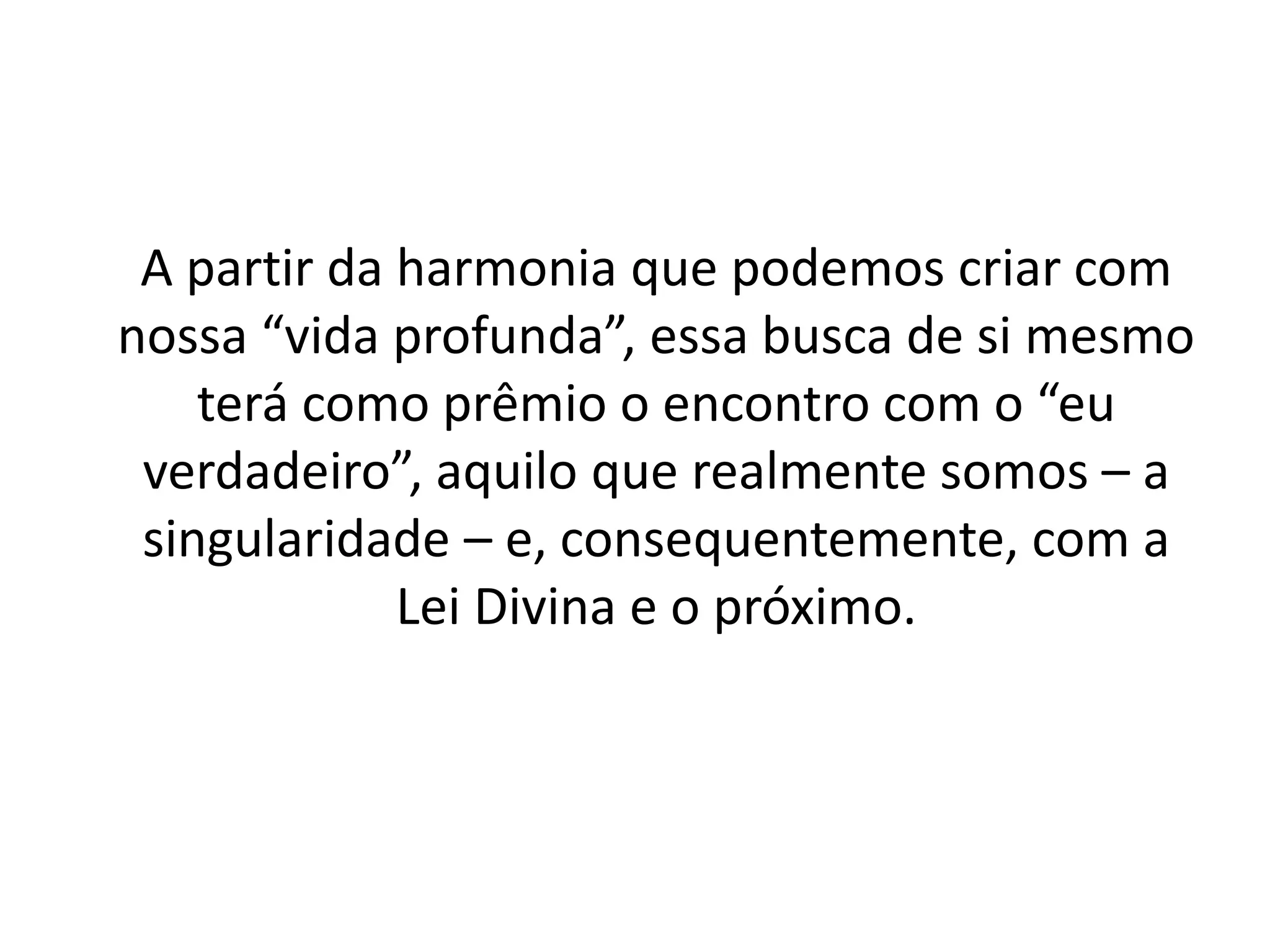 A partir da harmonia que podemos criar com
nossa “vida profunda”, essa busca de si mesmo
terá como prêmio o encontro com o “eu
verdadeiro”, aquilo que realmente somos – a
singularidade – e, consequentemente, com a
Lei Divina e o próximo.
 