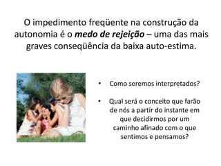 O impedimento freqüente na construção da
autonomia é o medo de rejeição – uma das mais
graves conseqüência da baixa auto-estima.
• Como seremos interpretados?
• Qual será o conceito que farão
de nós a partir do instante em
que decidirmos por um
caminho afinado com o que
sentimos e pensamos?
 