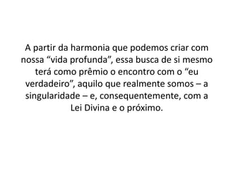 A partir da harmonia que podemos criar com
nossa “vida profunda”, essa busca de si mesmo
terá como prêmio o encontro com o “eu
verdadeiro”, aquilo que realmente somos – a
singularidade – e, consequentemente, com a
Lei Divina e o próximo.
 