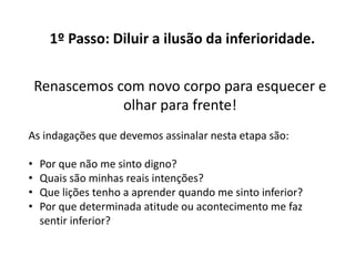 1º Passo: Diluir a ilusão da inferioridade.
Renascemos com novo corpo para esquecer e
olhar para frente!
As indagações que devemos assinalar nesta etapa são:
• Por que não me sinto digno?
• Quais são minhas reais intenções?
• Que lições tenho a aprender quando me sinto inferior?
• Por que determinada atitude ou acontecimento me faz
sentir inferior?
 