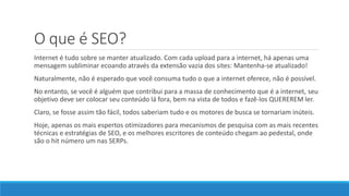 O que é SEO?
Internet é tudo sobre se manter atualizado. Com cada upload para a internet, há apenas uma
mensagem subliminar ecoando através da extensão vazia dos sites: Mantenha-se atualizado!
Naturalmente, não é esperado que você consuma tudo o que a internet oferece, não é possível.
No entanto, se você é alguém que contribui para a massa de conhecimento que é a internet, seu
objetivo deve ser colocar seu conteúdo lá fora, bem na vista de todos e fazê-los QUEREREM ler.
Claro, se fosse assim tão fácil, todos saberiam tudo e os motores de busca se tornariam inúteis.
Hoje, apenas os mais espertos otimizadores para mecanismos de pesquisa com as mais recentes
técnicas e estratégias de SEO, e os melhores escritores de conteúdo chegam ao pedestal, onde
são o hit número um nas SERPs.
 