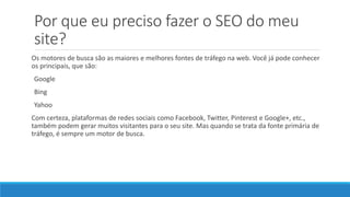 Por que eu preciso fazer o SEO do meu
site?
Os motores de busca são as maiores e melhores fontes de tráfego na web. Você já pode conhecer
os principais, que são:
Google
Bing
Yahoo
Com certeza, plataformas de redes sociais como Facebook, Twitter, Pinterest e Google+, etc.,
também podem gerar muitos visitantes para o seu site. Mas quando se trata da fonte primária de
tráfego, é sempre um motor de busca.
 