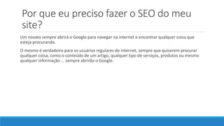 Por que eu preciso fazer o SEO do meu
site?
Um novato sempre abrirá o Google para navegar na internet e encontrar qualquer coisa que
esteja procurando.
O mesmo é verdadeiro para os usuários regulares de internet, sempre que quiserem procurar
qualquer coisa, como o conteúdo de um artigo, qualquer tipo de serviços, produtos ou mesmo
qualquer informação ... sempre abrirão o Google.
 