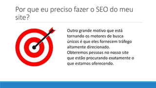 Por que eu preciso fazer o SEO do meu
site?
Outro grande motivo que está
tornando os motores de busca
únicos é que eles fornecem tráfego
altamente direcionado.
Obteremos pessoas no nosso site
que estão procurando exatamente o
que estamos oferecendo.
 