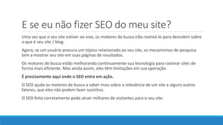 E se eu não fizer SEO do meu site?
Uma vez que o seu site estiver ao vivo, os motores de busca irão rastreá-lo para descobrir sobre
o que é seu site / blog.
Agora, se um usuário procura um tópico relacionado ao seu site, os mecanismos de pesquisa
tem a mostrar seu site em suas páginas de resultados.
Os motores de busca estão melhorando continuamente sua tecnologia para rastrear sites de
forma mais eficiente. Mas ainda assim, eles têm limitações em sua operação.
É precisamente aqui onde o SEO entra em ação.
O SEO ajuda os motores de busca a saber mais sobre a relevância de um site e alguns outros
fatores, que eles não podem fazer sozinhos.
O SEO feito corretamente pode atrair milhares de visitantes para o seu site.
 