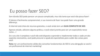 Eu posso fazer SEO?
Sem dúvida SEO pode parecer um pouco complicado, mas não tanto que você não possa fazer!
O básico é facilmente compreensível, e sua maneira de fazer isso pode fazer uma grande
diferença.
A Internet está cheia de recursos gratuitos, e você ainda tem um GUIA COMPLETO DE SEO.
Apenas estude, adicione alguma prática, e você estará pronto para ser um especialista nesse
nicho …!
Se o seu site é complexo e você não está disposto a aprender e implementar todos e cada um dos
aspectos necessários, você pode procurar a ajuda de especialistas para cuidar das coisas para
você.
Nota: ter um conhecimento sólido dos conceitos fundamentais de SEO é uma obrigação se você é
um profissional de internet marketing!
 