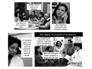 Dias depois, no consultório da doutora ...Não é a velhice, doutora?A consulta com a Dra. Villanova será na segunda-feira, às duas da tarde.Ele anda muito confuso e parece estar perdendo o interesse por tudo.Então vamos levá-lo ao médico.Meu avô saiu para fazer compras e se perdeu na rua!Falaremos do que aconteceu hoje!Ana telefona marcando uma consulta médica.