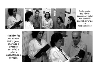 Assim, a dra. faz várias perguntas, incluindo doenças prévias, cirurgias e medicamentosTambém faz um exame físico geral, aferindo a pressão arterial, o pulso e auscultando o coração.