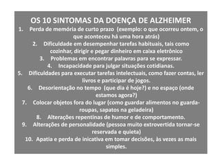 OS 10 SINTOMAS DA DOENÇA DE ALZHEIMERPerda de memória de curto prazo  (exemplo: o que ocorreu ontem, o que aconteceu há uma hora atrás)Dificuldade em desempenhar tarefas habituais, tais como cozinhar, dirigir e pegar dinheiro em caixa eletrônicoProblemas em encontrar palavras para se expressar.Incapacidade para julgar situações cotidianas.Dificuldades para executar tarefas intelectuais, como fazer contas, ler livros e participar de jogos.Desorientação no tempo  (que dia é hoje?) e no espaço (onde estamos agora?)Colocar objetos fora do lugar (como guardar alimentos no guarda-roupas, sapatos na geladeira)Alterações repentinas de humor e de comportamento.Alterações de personalidade (pessoa muito extrovertida tornar-se reservada e quieta)Apatia e perda de inicativa em tomar decisões, às vezes as mais simples.