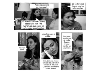 Ana liga para a ABRAz.Vou fazer o cadastro de vocês. Depois, iremos mandar um voluntário.Lá poderemos buscar muitas informações.Associação de Alzheimer?Vou ligar agora.Sim, senhora, temos um caso de Alzheimer em caso. É meu avô. Queremos aprender a cuidar melhor.É, mamãe, a ABRAz é uma associação sem fins lucrativos, que ajuda os enfermos e suas famílias.