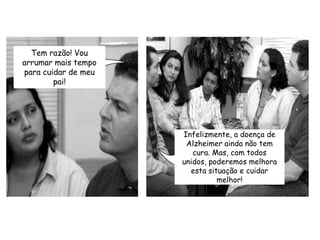 Tem razão! Vou arrumar mais tempo para cuidar de meu pai!Infelizmente, a doença de Alzheimer ainda não tem cura. Mas, com todos unidos, poderemos melhora esta situação e cuidar melhor!