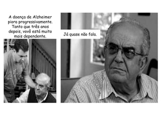 A doença de Alzheimer piora progressivamente. Tanto que três anos depois, vovô está muito mais dependente.Já quase não fala.